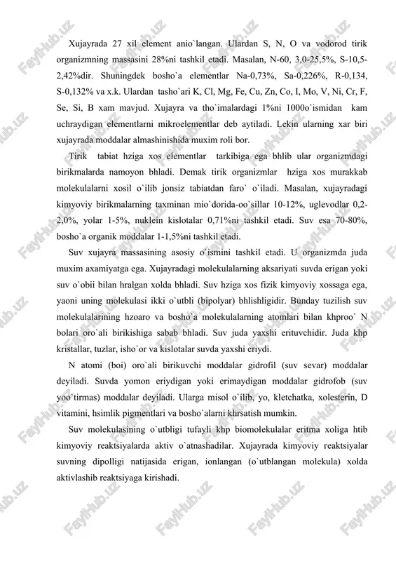 i 1000o`ismidan kam uchraydigan elementlarni mikroelementlar deb aytiladi. lekin ularning xar biri xujayrada moddalar almashinishida muxim roli bor. tirik tabiat hziga xos elementlar tarkibiga ega bhlib ular organizmdagi birikmalarda namoyon bhladi. demak tirik organizmlar hziga xos murakkab molekulalarni xosil o`ilib jonsiz tabiatdan faro` o`iladi. masalan, xujayradagi kimyoviy birikmalarning taxminan mio`dorida-oo`sillar 10-12%, uglevodlar 0,2-2,0%, yolar 1-5%, nuklein kislotalar 0,71%ni tashkil etadi. suv esa 70-80%, bosho`a organik moddalar 1-1,5%ni tashkil etadi. suv xujayra massasining asosiy o`ismini tashkil etadi. u organizmda juda muxim axamiyatga ega. xujayradagi molekulalarning aksariyati suvda erigan yoki suv o`obii bilan hralgan xolda bhladi. suv hziga xos fizik kimyoviy xossaga ega, yaoni uning molekulasi ikki o`utbli (bipolyar) bhlishligidir. bunday tuzilish suv molekulalarining hzoaro va bosho`a molekulalarning atomlari bilan khproo` n bolari oro`ali birikishiga sabab bhladi. suv juda yaxshi erituvchidir. juda khp kristallar, tuzlar, isho`or va kislotalar suvda yaxshi eriydi. n atomi (boi) oro`ali birikuvchi moddalar gidrofil (suv sevar) moddalar deyiladi. …
