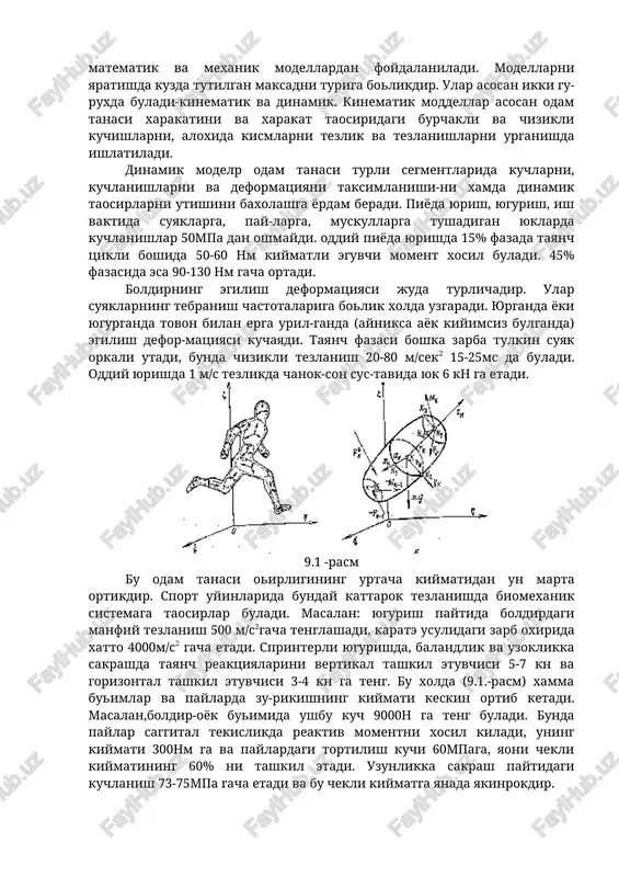 inematik va dinamik. kinematik moddellar asosan odam tanasi xarakatini va xarakat taosiridagi burchakli va chizikli kuchishlarni, aloxida kismlarni tezlik va tezlanishlarni urganishda ishlatiladi. dinamik modelp odam tanasi turli segmentlarida kuchlarni, kuchlanishlarni va deformatsiyani taksimlanishi-ni xamda dinamik taosirlarni utishini baxolashga yordam beradi. piyoda yurish, yugurish, ish vaktida suyaklarga, pay-larga, muskullarga tushadigan yuklarda kuchlanishlar 50mpa dan oshmaydi. oddiy piyoda yurishda 15% fazada tayanch tsikli boshida 50-60 nm kiymatli eguvchi moment xosil buladi. 45% fazasida esa 90-130 nm gacha ortadi. boldirning egilish deformatsiyasi juda turlichadir. ular suyaklarning tebranish chastotalariga bolik xolda uzgaradi. yurganda yoki yugurganda tovon bilan erga uril-ganda (ayniksa ayok kiyimsiz bulganda) egilish defor-matsiyasi kuchayadi. tayanch fazasi boshka zarba tulkin suyak orkali utadi, bunda chizikli tezlanish 20-80 m/sek2 15-25ms da buladi. oddiy yurishda 1 m/s tezlikda chanok-son sus-tavida yuk 6 kn ga etadi. 9.1 -rasm bu odam tanasi oirligining urtacha kiymatidan un marta ortikdir. sport uyinlarida bunday kattarok tezlanishda biomexanik sistemaga taosirlar …