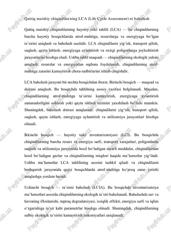 asi, issiqlik effekti, energiya sarfi va iqlim o‘zgarishiga ta’sir kabi parametrlar hisobga olinadi. shuningdek, chiqindilarning salbiy ekologik ta’sirini kamaytirish imkoniyatlari aniqlanadi. to‘rtinchi bosqich — natijalarni tahlil qilish va xulosa chiqarish. bu bosqichda lca natijalari asosida chiqindilarni boshqarish tizimida ekologik yukni kamaytirish yo‘llari aniqlanadi. shu bilan birga, energiya samaradorligini oshirish, chiqindilardan foydali resurslar olish va chiqindilarni qayta ishlash tizimini optimallashtirish imkoniyatlari baholanadi. lca usuli chiqindilarni boshqarish tizimini yanada samarali qilishga yordam beradi. bu usul orqali chiqindilarning atrof-muhitga ta’siri, resurslar va energiya sarfi, chiqindilarni qayta ishlash va energiyaga aylantirish jarayonlari batafsil o‘rganiladi. lca natijalari asosida chiqindilarni kamaytirish, energiyaga aylantirish va ekologik xavfsiz boshqarish choralari ishlab chiqilishi mumkin. o‘zbekistonda qattiq maishiy chiqindilarning lca baholash usuli hali keng qo‘llanilmagan, lekin ayrim loyihalarda chiqindilarni energiyaga aylantirish va qayta ishlash jarayonlarida lca metodologiyasidan foydalanish rejalashtirilmoqda. masalan, toshkent viloyatidagi ahangaran poligonida chiqindilarni energiyaga aylantirish loyihalarida chiqindilarning ekologik ta’sirini baholash ishlari olib borilmoqda. ushbu tahlil natijalari chiqindilarni ajratish, …