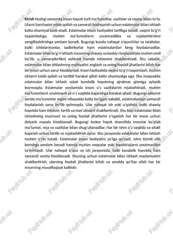 r bilan ishlash muhim o‘rin tutadi. eslatmalar inson faoliyatini yo‘lga qo‘yadi, ishni tizimli olib borishga yordam beradi hamda muhim voqealar yoki topshiriqlarni unutmaslikni ta’minlaydi. ular nafaqat o‘quv va ish jarayonida, balki kundalik hayotda ham samarali vosita hisoblanadi. shuning uchun eslatmalar bilan ishlash madaniyatini shakllantirish, ularning foydali jihatlarini bilish va amalda qo‘llay olish har bir insonning muvaffaqiyat kalitidir. 1.eslatmalar bilan ishlashning mohiyati va ahamiyati bugungi tezkor axborot asrida inson hayoti turli xil ma’lumotlar, topshiriqlar, uchrashuvlar va rejalar bilan to‘lib-toshgan. shunday sharoitda barcha ishlarni yodda saqlash yoki eslab qolish qiyin kechadi. shu sababli eslatmalar bilan ishlash odati har bir inson uchun muhim hayotiy zaruratga aylanib bormoqda. eslatmalar insonning kundalik faoliyatini rejalashtirish, ma’lumotlarni tizimlashtirish, muhim topshiriqlarni eslab qolish va ularni o‘z vaqtida bajarish imkonini beradigan eng qulay vositalardan biridir. eslatma — bu inson tomonidan muhim deb topilgan ma’lumot, g‘oya, fikr yoki topshiriqning yozma, elektron yoki og‘zaki shaklda qayd etilishidir. u inson xotirasiga yordamchi …