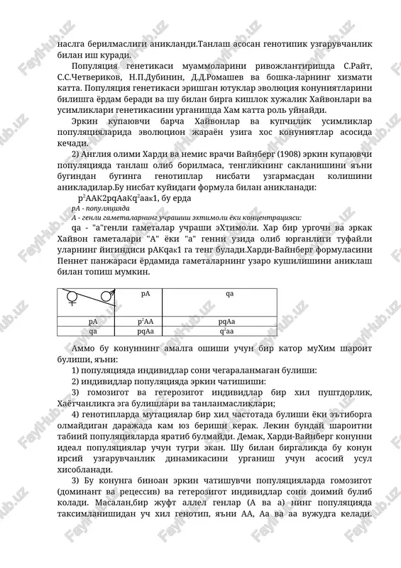 aytganligi, ya'ni regressiya xodisasi kuzatildi. shunday kilib genotitik uzgaruvchanlik bulmaganda, tanlash natija bermasligi aniklandi. populyatsiya va sof liniyalarda tanlash natijasi keskin fark kilishining sababi ularning irsiy jixatdan xar xil tuzilishidir. populyatsiyada uzgaruvchanlik juda katta bulib u ikki kismdan, ya'ni irsiy va noirsiy uzgaruvchanlikdan iboratdir. sof liniyadagi uzgaruvchanlik asosan tashki muxit faktorlari ta'sirida ruy beradigan fenotipik uzgaruvchanlikdir. bu uzgaruvchanlik naslga berilmasligi aniklandi.tanlash asosan genotipik uzgaruvchanlik bilan ish kuradi. populyatsiya genetikasi muammolarini rivojlantirishda s.rayt, s.s.chetverikov, n.p.dubinin, d.d.romashev va boshka-larning xizmati katta. populyatsiya genetikasi erishgan yutuklar evolyutsiya konuniyatlarini bilishga yordam beradi va shu bilan birga kishlok xujalik xayvonlari va usimliklari genetikasini urganishda xam katta rol uynaydi. erkin kupayuvchi barcha xayvonlar va kupchilik usimliklar populyatsiyalarida evolyutsion jarayon uziga xos konuniyatlar asosida kechadi. 2) angliya olimi xardi va nemis vrachi vaynberg (1908) erkin kupayuvchi populyatsiyada tanlash olib borilmasa, tenglikning saklanishini ya'ni bugindan buginga genotiplar nisbati uzgarmasdan kolishini anikladilar.bu nisbat kuyidagi formula bilan aniklanadi: p2aak2pqaakq2aak1, bu …