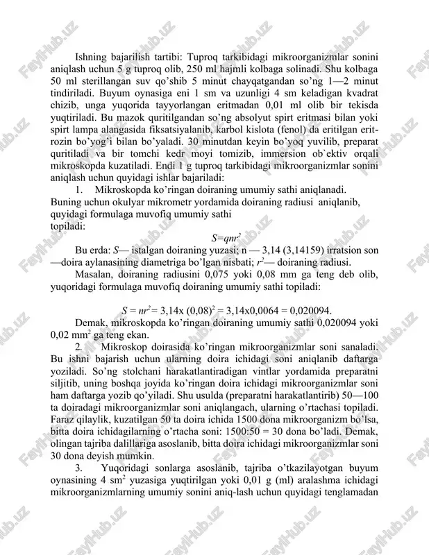 idagi mikroorganizmlar sonini aniqlash uchun 5 g tuproq olib, 250 ml hajmli kolbaga solinadi. shu kolbaga 50 ml sterillangan suv qo’shib 5 minut chayqatgandan so’ng 1—2 minut tindiriladi. buyum oynasiga eni 1 sm va uzunligi 4 sm keladigan kvadrat chizib, unga yuqorida tayyorlangan eritmadan 0,01 ml olib bir tekisda yuqtiriladi. bu mazok quritilgandan so’ng absolyut spirt eritmasi bilan yoki spirt lampa alangasida fiksatsiyalanib, karbol kislota (fenol) da eritilgan eritrozin bo’yog’i bilan bo’yaladi. 30 minutdan keyin bo’yoq yuvilib, preparat quritiladi va bir tomchi kedr moyi tomizib, immersion ob`ektiv orqali mikroskopda kuzatiladi. endi 1 g tuproq tarkibidagi mikroorganizmlar sonini aniqlash uchun quyidagi ishlar bajariladi: 1. mikroskopda ko’ringan doiraning umumiy sathi aniqlanadi. buning uchun okulyar mikrometr yordamida doiraning radiusi aniqlanib, quyidagi formulaga muvofiq umumiy sathi topiladi: s=qnr2 bu erda: s— istalgan doiraning yuzasi; n — 3,14 (3,14159) irratsion son—doira aylanasining diametriga bo’lgan nisbati; r2— doiraning radiusi. masalan, doiraning radiusini 0,075 yoki 0,08 mm …