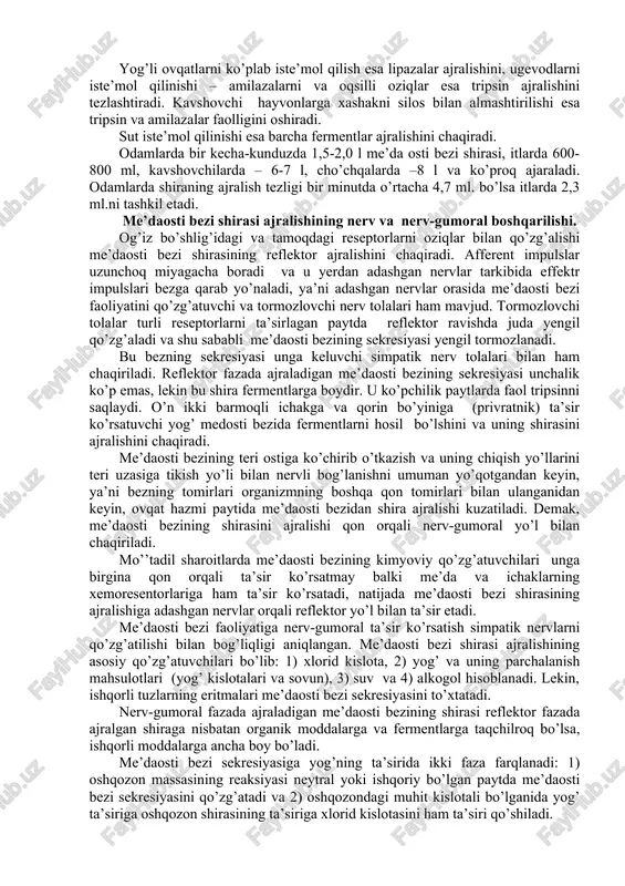 hadi. me’daosti bezi shirasi va o’t suyuqligi ishqorlari yordamida yog’lar emulsiyalanadi va natijada uning hazmlanishi ortadi. fosfolipazalar fosfolipidlarni parchalaydi. me’daosti bezida proteolitik fermentlar faoliyatini tormozlovchi oqsilli modda hosil bo’ladi. taxmin qilinishicha bu modda bezning o’zini o’z-o’zidan hazmlanishidan himoya qiladi. me’daosti bezi shirasining ajralishi. odamlar va itlarda me’daosti bezining shirasi oziqlar bo’lmaganida yoki ozuqaviy qo’zg’atuvchilar ta’sir ko’rsatmaganda juda kam ajraladi yoki umuman ajralmaydi. me’daosti bezining shirasi ovqatlanish boshlanganidan 1-3 minut o’tganidan keyin boshlanadi. har bir turdagi ozuqaga turli miqdordagi, tarkibdagi turli fermentlar ajralishi bilan farqlanadi. shira ajralishining borishi ham, uning davomiyligi ham ozuqalar turiga bog’liq holda kechadi. odamlarda me’daosti bezi shirasining ajralishi qanchalik ko’p yog’li ovqat iste’mol qilsa, u shuncha kamaya boradi va yog’siz go’sht iste’mol qilganiga nisbatan 2,5 marta kamayib ketadi. yog’li ovqatlarni ko’plab iste’mol qilish esa lipazalar ajralishini, ugevodlarni iste’mol qilinishi – amilazalarni va oqsilli oziqlar esa tripsin ajralishini tezlashtiradi. kavshovchi hayvonlarga xashakni silos bilan almashtirilishi esa tripsin va …