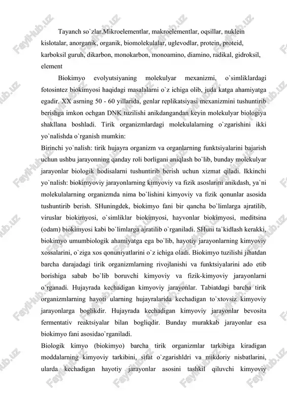 yoviy jarayonlarga boglikdir. hujayrada kechadigan kimyoviy jarayonlar bevosita fermentativ reaktsiyalar bilan bogliqdir. bunday murakkab jarayonlar esa biokimyo fani asosidao`rganiladi. biologik kimyo (biokimyo) barcha tirik organizmlar tarkibiga kiradigan moddalarning kimyoviy tarkibini, sifat o`zgarishldri va mikdoriy nisbatlarini, ularda kechadigan hayotiy jarayonlar asosini tashkil qiluvchi kimyoviy jarayonlarni o`rganadi. barcha tirik organizmlar o`zida to`xtovsiz ravishda moddalar va energiya almashinuvi jarayonlari borishi bilan jonsiz tabiatdan farq qiladi. ular o`ziga xos ajoyib tuzilgan bo`lib, organizmda boradigan moddalar almashinuvi jarayonlarini avtonom boshqarish, o`z-o`zini qayta tiklay olish, tashqi muhit ta`siriga javob bera olish, holat va xususiyatlarini o`zgartira olish kabi hayotiy. jarayonlar doimo hujayrada kechadi. biokimyo fani tirik organizmlarni tashkil qiluvchi va hayotini ta`minlovchi moddalarni, organizmda boradigan kimyoviy jarayonlarni o`rganar ekan, quyidagi bo`limlarga bo`linadi: statik biokimyo — tirik organizmlarning kimyoviy tarkibini, ularni tashkil qilgan moddalarning kimyoviy tabiati, xossa va xususiyatlarini, miqdoriy nisbatlarini o`rganadi. dinamik biokimyo — tirik mavjudotlarni tashkil qilgan moddalarning kimyoviy o`zgarishlarini, yangilanish va energaya o`zgarishini o`rganadi. funktsional …