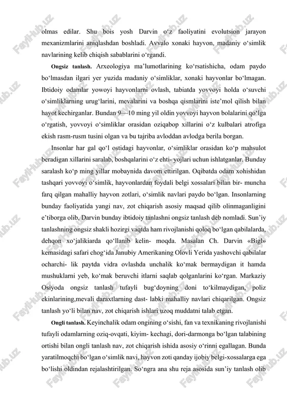 hayvon, madaniy o‘simlik navlarining kelib chiqish sabablarini o‘rgandi. ongsiz tanlash. arxeologiya ma’lumotlarining ko‘rsatishicha, odam paydo bo‘lmasdan ilgari yer yuzida madaniy o‘simliklar, xonaki hayvonlar bo‘lmagan. ibtidoiy odamlar yowoyi hayvonlarni ovlash, tabiatda yovvoyi holda o‘suvchi o‘simliklarning urug‘larini, mevalarini va boshqa qismlarini iste’mol qilish bilan hayot kechirganlar. bundan 9—10 ming yil oldin yovvoyi hayvon bolalarini qo‘lga o‘rgatish, yovvoyi o‘simliklar orasidan oziqabop xillarini o‘z kulbalari atrofiga ekish rasm-rusm tusini olgan va bu tajriba avloddan avlodga berila borgan. insonlar har gal qo‘l ostidagi hayvonlar, o‘simliklar orasidan ko‘p mahsulot beradigan xillarini saralab, boshqalarini o‘z ehti- yojlari uchun ishlatganlar. bunday saralash ko‘p ming yillar mobaynida davom ettirilgan. oqibatda odam xohishidan tashqari yovvoyi o‘simlik, hayvonlardan foydali belgi xossalari bilan bir- muncha farq qilgan mahalliy hayvon zotlari, o‘simlik navlari paydo bo‘lgan. insonlarning bunday faoliyatida yangi nav, zot chiqarish asosiy maqsad qilib olinmaganligini e’tiborga olib, darvin bunday ibtidoiy tanlashni ongsiz tanlash deb nomladi. sun’iy tanlashning ongsiz shakli hozirgi vaqtda ham …