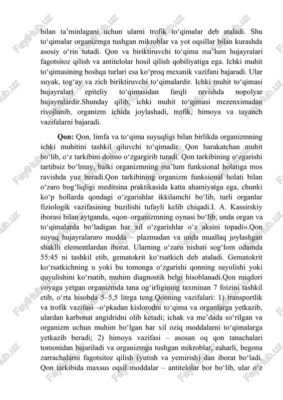 ar bilan ta’minlagani uchun ularni trofik to‘qimalar deb ataladi. shu to‘qimalar organizmga tushgan mikroblar va yot oqsillar bilan kurashda asosiy o‘rin tutadi. qon va biriktiruvchi to‘qima ma’lum hujayralari fagotsitoz qilish va antitelolar hosil qilish qobiliyatiga ega. ichki muhit to‘qimasining boshqa turlari esa ko‘proq mexanik vazifani bajaradi. ular suyak, tog‘ay va zich biriktiruvchi to‘qimalardir. ichki muhit to‘qimasi hujayralari epiteliy to‘qimasidan farqli ravishda nopolyar hujayralardir.shunday qilib, ichki muhit to‘qimasi mezenximadan rivojlanib, organizm ichida joylashadi, trofik, himoya va tayanch vazifalarni bajaradi. qon: qon, limfa va to‘qima suyuqligi bilan birlikda organizmning ichki muhitini tashkil qiluvchi to‘qimadir. qon harakatchan muhit bo‘lib, o‘z tarkibini doimo o‘zgargirib turadi. qon tarkibining o‘zgarishi tartibsiz bo‘lmay, balki organizmning ma’lum funksional holatiga mos ravishda yuz beradi.qon tarkibining organizm funksional holati bilan o‘zaro bog‘liqligi meditsina praktikasida katta ahamiyatga ega, chunki ko‘p hollarda qondagi o‘zgarishlar ikkilamchi bo‘lib, turli organlar fiziologik vazifasining buzilishi tufayli kelib chiqadi.i. a. kassirskiy iborasi bilan aytganda, «qon–organizmning oynasi bo‘lib, …