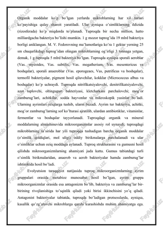 g 25 sm chuqurlikdagi tuprog’idan olingan mikroblarning og’irligi 3 tonnaga yetgan, demak, 1 g tuproqda 5 mlrd bakteriya bo’lgan. tuproqda ayniqsa sporali aeroblar (vas. mycoides, vas. subtilis, vas. megatherium, vas. mesentericus va boshqalar), sporali anaeroblar (vas. eporogeaes, vas, putrificus va boshqalar), termofil bakteriyalar, pigment hosil qiluvchilar, kokklar (micrococcus albus va boshqalar) ko’p uchraydi. tuproqda nitrifikatsiyalovchi, denitrifikatsiyalovchi, azot tuplovchi, oltingugurt bakteriyasi, kletchatkani parchalovchi; mog’or zamburug’lari, achitkilar, sodda hayvonlar va mikroskopik yusinlar bo’ladi. ularning ayrimlari oziqlarga tushib, ularni buzadi. ayrim tur bakteriya, achitki, mog’or zamburug’larning sof ko’lturasi ajratilib, ulardan antibiotiklar, vitaminlar, fermentlar va boshqalar tayyorlanadi. tuproqdagi organik va mineral moddalarning almashinuvida mikroorganizmlar asosiy rol uynaydi; tuproqdagi mikroblarning ta’sirida har yili tuproqqa tushadigan barcha organik moddalar (o’simlik qoldiqlari, mol uligi) oddiy birikmalarga parchalanadi va ular o’simliklar uchun oziq moddaga aylanadi. tuproq strukturasini va gumusni hosil qilishda mikroorganizmlarning ahamiyati juda katta. gumus tabiatdagi turli o’simlik birikmalaridan, anaerob va aerob bakteriyalar hamda zamburug’lar ishtirokida hosil …