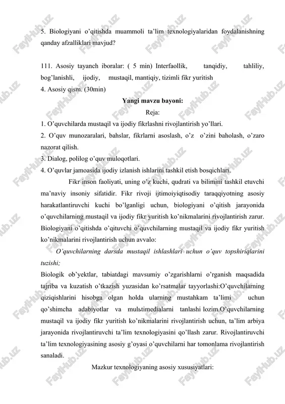 n) yangi mavzu bayoni: reja: 1. o’quvchilarda mustaqil va ijodiy fikrlashni rivojlantirish yo’llari. 2. o’quv munozaralari, bahslar, fikrlarni asoslash, o’z o’zini baholash, o’zaro nazorat qilish. 3. dialog, polilog o’quv muloqotlari. 4. o’quvlar jamoasida ijodiy izlanish ishlarini tashkil etish bosqichlari. fikr inson faoliyati, uning o’z kuchi, qudrati va bilimini tashkil etuvchi ma’naviy insoniy sifatidir. fikr rivoji ijtimoiyiqtisodiy taraqqiyotning asosiy harakatlantiruvchi kuchi bo’lganligi uchun, biologiyani o’qitish jarayonida o’quvchilarning mustaqil va ijodiy fikr yuritish ko’nikmalarini rivojlantirish zarur. biologiyani o’qitishda o’qituvchi o’quvchilarning mustaqil va ijodiy fikr yuritish ko’nikmalarini rivojlantirish uchun avvalo: o’quvchilarning darsda mustaqil ishlashlari uchun o’quv topshiriqlarini tuzishi; biologik ob’yektlar, tabiatdagi mavsumiy o’zgarishlarni o’rganish maqsadida tajriba va kuzatish o’tkazish yuzasidan ko’rsatmalar tayyorlashi:o’quvchilarning qiziqishlarini hisobga olgan holda ularning mustahkam ta’limi uchun qo’shimcha adabiyotlar va multimedialarni tanlashi lozim.o’quvchilarning mustaqil va ijodiy fikr yuritish ko’nikmalarini rivojlantirish uchun, ta’lim arbiya jarayonida rivojlantiruvchi ta’lim texnologiyasini qo’llash zarur. rivojlantiruvchi ta’lim texnologiyasining asosiy g’oyasi o’quvchilarni har tomonlama rivojlantirish sanaladi. mazkur …