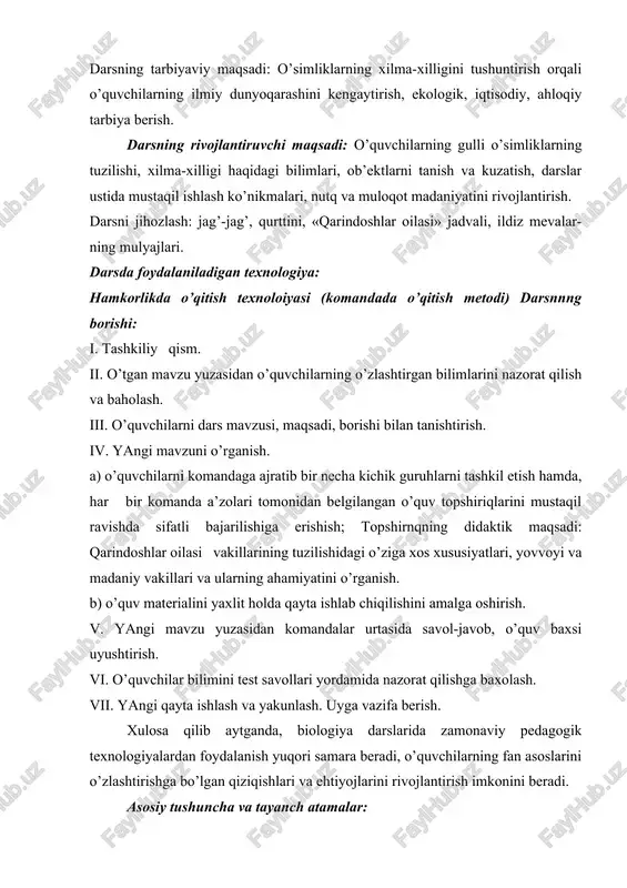 , ahloqiy tarbiya berish. darsning rivojlantiruvchi maqsadi: o’quvchilarning gulli o’simliklarning tuzilishi, xilma-xilligi haqidagi bilimlari, ob’ektlarni tanish va kuzatish, darslar ustida mustaqil ishlash ko’nikmalari, nutq va muloqot madaniyatini rivojlantirish. darsni jihozlash: jag’-jag’, qurttini, «qarindoshlar oilasi» jadvali, ildiz mevalar-ning mulyajlari. darsda foydalaniladigan texnologiya: hamkorlikda o’qitish texnoloiyasi (komandada o’qitish metodi) darsnnng borishi: i. tashkiliy qism. ii. o’tgan mavzu yuzasidan o’quvchilarning o’zlashtirgan bilimlarini nazorat qilish va baholash. iii. o’quvchilarni dars mavzusi, maqsadi, borishi bilan tanishtirish. iv. yangi mavzuni o’rganish. a) o’quvchilarni komandaga ajratib bir necha kichik guruhlarni tashkil etish hamda, har bir komanda a’zolari tomonidan belgilangan o’quv topshiriqlarini mustaqil ravishda sifatli bajarilishiga erishish; topshirnqning didaktik maqsadi: qarindoshlar oilasi vakillarining tuzilishidagi o’ziga xos xususiyatlari, yovvoyi va madaniy vakillari va ularning ahamiyatini o’rganish. b) o’quv materialini yaxlit holda qayta ishlab chiqilishini amalga oshirish. v. yangi mavzu yuzasidan komandalar urtasida savol-javob, o’quv baxsi uyushtirish. vi. o’quvchilar bilimini test savollari yordamida nazorat qilishga baxolash. vii. yangi qayta ishlash …