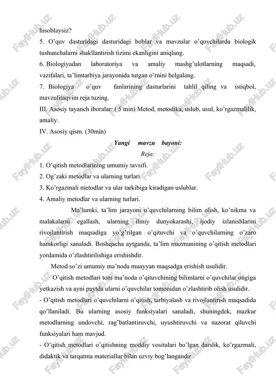 r va mavzular o’quvchilarda biologik tushunchalarni shakllantirish tizimi ekanligini aniqlang. 6. biologiyadan laboratoriya va amaliy mashg’ulotlarning maqsadi, vazifalari, ta’limtarbiya jarayonida tutgan o’rnini belgalang. 7. biologiya o’quv fanlarining dasturlarini tahlil qiling va istiqbol, mavzulitaqvim reja tuzing. iii. asosiy tayanch iboralar: ( 5 min) metod, metodika, uslub, usul, ko’rgazmalilik, amaliy. iv. asosiy qism. (30min) yangi mavzu bayoni: reja: 1. o’qitish metodlarining umumiy tavsifi. 2. og’zaki metodlar va ularning turlari. 3. ko’rgazmali metodlar va ular tarkibiga kiradigan uslublar. 4. amaliy metodlar va ularning turlari. ma’lumki, ta’lim jarayoni o’quvchilarning bilim olish, ko’nikma va malakalarni egallash, ularning ilmiy dunyokarashi, ijodiy izlanishlarini rivojlantirish maqsadiga yo’g’rilgan o’qituvchi va o’quvchilarning o’zaro hamkorligi sanaladi. boshqacha aytganda, ta’lim mazmunining o’qitish metodlari yordamida o’zlashtirilishiga erishishdir. metod so’zi umumiy ma’noda muayyan maqsadga erishish usulidir. o’qitish metodlari tom ma’noda o’qituvchining bilimlarni o’quvchilar ongiga yetkazish va ayni paytda ularni o’quvchilar tomonidan o’zlashtirib olish usulidir. - o’qitish metodlari o’quvchilarni o’qitish, tarbiyalash va rivojlantirish maqsadida qo’llaniladi. …