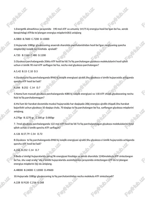qada 20kj energiya ajralib chiqadi.shu harakat bajarilishi uchun glyukoza 10 daqiqa chala, 70 daqiqa to’liq parchalangan bo’lsa, sarflangan glyukoza miqdorini aniqlang. a.270gr b.1270 gr c.300 gr d.800gr 7. 7mol glyukoza parchalanganda 122 mol atf hosil bo’ldi to’liq parchalanmagan glyukoza molekulalarini hosil qilish uchun o’simlik qancha atf sarflagan? a.126 b.57,79 c.54 d.72 8.glyukoza to’liq parchalanganda 8960 kj issiqlik energiyasi ajraldi.shu glyukoza o’simlik hujayrasida achiganda qancha atf hosil bo’ladi? a.266 b.252 c.14 d.7 9.beda o’simligi hujayralarida yorug’lik energiyasi hisobiga va aerob sharoitda 1240molekula atf sintezlangan bo’lsa, shu vaqt oralig’’ida o’simlik hujayralarida assimilyatsiya jarayonida sintezlangan atf da to’plangan energiya miqdorini (kj) da aniqlang. a.48000 b.24000 c.12000 d.49600 10.hujayrada 1080gr glyukozaning to’liq parchalanishidan necha molekula atf sintezlanadi? a.228 b.9120 c.216 d.268 11.energiya almashinuvining uch bosqichida ajralgan energiyaning jami miqdori 19656kj ni tashkil etgan bo’lsa va bu jarayonida 266 taatf hosil bo’lsa, energiya almashinuvining anaerob (a) va aerob (b)bosqichlarida ajralgan energiyaning miqdorini(kj) aniqlang. a.a-1400 ; …