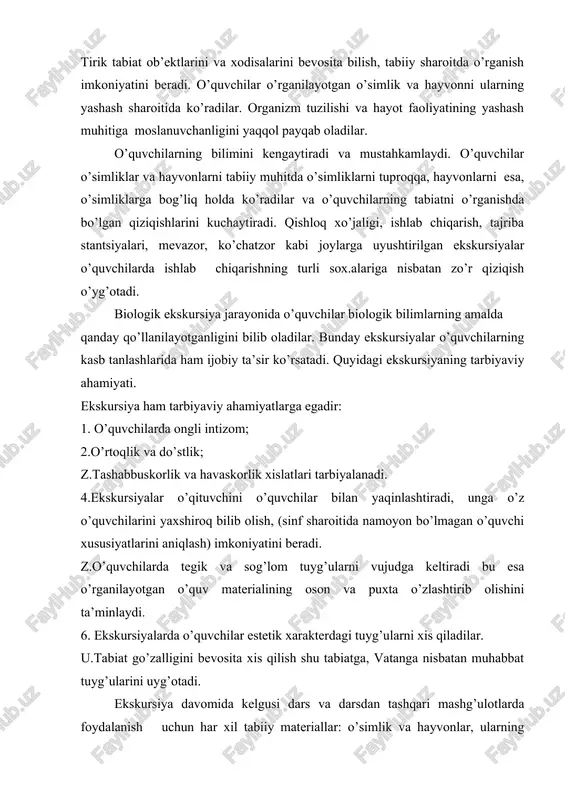 ning tabiatni o’rganishda bo’lgan qiziqishlarini kuchaytiradi. qishloq xo’jaligi, ishlab chiqarish, tajriba stantsiyalari, mevazor, ko’chatzor kabi joylarga uyushtirilgan ekskursiyalar o’quvchilarda ishlab chiqarishning turli sox.alariga nisbatan zo’r qiziqish o’yg’otadi. biologik ekskursiya jarayonida o’quvchilar biologik bilimlarning amalda qanday qo’llanilayotganligini bilib oladilar. bunday ekskursiyalar o’quvchilarning kasb tanlashlarida ham ijobiy ta’sir ko’rsatadi. quyidagi ekskursiyaning tarbiyaviy ahamiyati. ekskursiya ham tarbiyaviy ahamiyatlarga egadir: 1. o’quvchilarda ongli intizom; 2.o’rtoqlik va do’stlik; z.tashabbuskorlik va havaskorlik xislatlari tarbiyalanadi. 4.ekskursiyalar o’qituvchini o’quvchilar bilan yaqinlashtiradi, unga o’z o’quvchilarini yaxshiroq bilib olish, (sinf sharoitida namoyon bo’lmagan o’quvchi xususiyatlarini aniqlash) imkoniyatini beradi. z.o’quvchilarda tegik va sog’lom tuyg’ularni vujudga keltiradi bu esa o’rganilayotgan o’quv materialining oson va puxta o’zlashtirib olishini ta’minlaydi. 6. ekskursiyalarda o’quvchilar estetik xarakterdagi tuyg’ularni xis qiladilar. u.tabiat go’zalligini bevosita xis qilish shu tabiatga, vatanga nisbatan muhabbat tuyg’ularini uyg’otadi. ekskursiya davomida kelgusi dars va darsdan tashqari mashg’ulotlarda foydalanish uchun har xil tabiiy materiallar: o’simlik va hayvonlar, ularning ayrim qismlari (urug’, ildiz, barg, ildizmeva, …