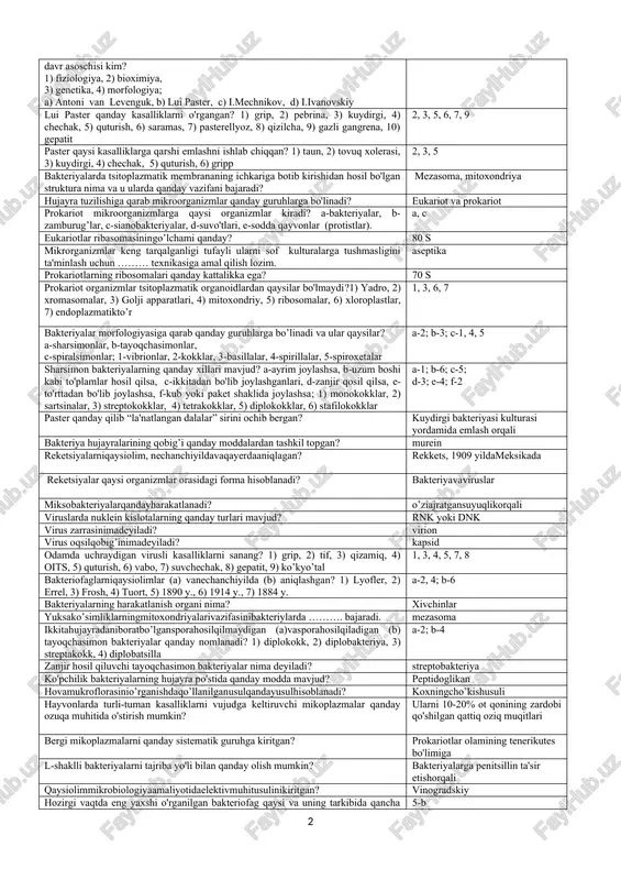 bakteriyalar novvoychilik, turli ichimliklar (spirt, vino, pivo va h.k.) tayyorlash qanday mikroorganizmlar faoliyatiga bog’liq? achitqilar faoliyatiga bog’liq mikroorganizmlar qanday fiziologik faol moddalar sintezlaydi? 1) fermentlar; 2) mineral moddalar; 3) vitaminlar4) aminokislotalar; 5) kislotalar; 6) biologik stimulyatorlar; 7) ishqorlar; 8) antibiotiklar 1, 3, 4, 6, 8 hozirgi kunda ma’lum antibiotiklarning qancha ulushini aktinomisetlar sintezlaydi? 2/3 italiyalik vrach frakastro (1478-1553 yillar) yuqumli kasalliklari haqida qanday nazariyani ilgari surgan? “kontagiylar” 17 asrning 40 yillarida qaysi olim kattalashtiruvchi qurilma orqali har xil ob'ektlarni kuzatadi va o'ta mayda «chuvalchanglarni ko'radi»? a.kirxer birinchi mikroskop kimlar tomonidan yaratilgan? 1) gans va zaxariy yansen, 2) a.kirxer, 3) g.galiley,4) frakastro,5) a.kyoller, 6) k.drebbel 1, 3, 6 moy kislotali bakteriyalarning boyitilgan kulturalarini qanday olinadi? rushman ozuqa muhitiga tuproq ekib antoni van levenguk mikroskopdako'rgan mavjudotlariga nima deb nom bergan? «animalkula viva» harbiy vrach d.s.samoylovich (1744-1805) mikroskopik tekshirishlar yordamida nimani aniqlagan? taun kasalligini qo'zg’atuvchisini chechakka qarshi emlashni muhim ekanligini kim, nechanchi yilda …