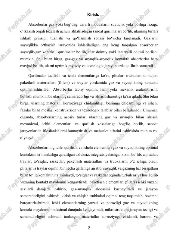 tlar oqimda turbulensiya hosil qilib yuzaning kontakt maydonini kengaytiradi, paketlash elementlari (fillers) ichki yuzani sezilarli darajada oshirib, gaz-suyuqlik aloqasini kuchaytiradi va jarayon samaradorligini oshiradi, kirish va chiqish trubkalari oqimni teng taqsimlab, bosimni barqarorlashtiradi, ichki elementlarning yuzasi va porozligi gaz va suyuqlikning kontakt maydonini maksimal darajada kengaytiradi, mikrostruktura jarayon tezligi va samaradorligini oshiradi, tanlangan materiallar korroziyaga chidamli, harorat va kimyoviy sharoitlarga mos bo‘lib, qurilmaning uzoq muddat ishlashini ta’minlaydi, optimallashtirish esa ichki elementlarning shakli, o‘lchami, joylashuvi va materialini tanlash orqali energiya sarfi, oqim barqarorligi va adsorbsion samaradorlikni maksimal darajada oshirishga xizmat qiladi; natijada, absorberlarning ichki qurilishi va ishchi elementlari sanoat jarayonlarida gaz va suyuqlik tozalash samaradorligini, energiya va resurslarni tejashni, shuningdek, korroziya va aşınishga chidamlilikni ta’minlaydi. absorberlarning samarali ishlashi ularning texnologik talablar va konstruksion xossalari bilan chambarchas bog‘liq bo‘lib, jarayonning samaradorligini, energiya sarfini va xizmat muddatini belgilaydi. texnologik talablar ichki oqim tezligi, bosim pasayishi, gaz va suyuqlikning kontakti, korroziyaga chidamlilik va energiya …