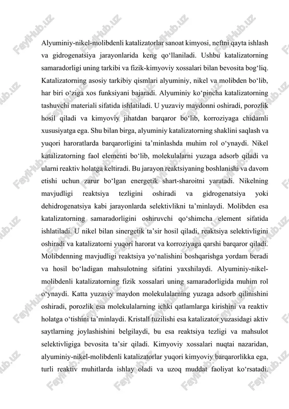 uzilishi esa katalizator yuzasidagi aktiv saytlarning joylashishini belgilaydi, bu esa reaktsiya tezligi va mahsulot selektivligiga bevosita ta’sir qiladi. kimyoviy xossalari nuqtai nazaridan, alyuminiy-nikel-molibdenli katalizatorlar yuqori kimyoviy barqarorlikka ega, turli reaktiv muhitlarda ishlay oladi va uzoq muddat faoliyat ko‘rsatadi. ularning tarkibiy elementlari bir-biri bilan sinergetik ta’sir qiladi, bu esa katalizatorning faoliyatini oshiradi va reaktsiya jarayonini boshqarish imkonini beradi. umuman olganda, alyuminiy-nikel-molibdenli katalizatorlar tarkibi va xossalari bilan reaktsiya tezligini oshirish, selektivlikni boshqarish va sanoat jarayonlarida samarali ishlash imkonini beruvchi optimal tizimdir. katalizatorni tayyorlash jarayoni uning tarkibiy elementlarini, yuzaviy tuzilishini va porozlik xususiyatlarini belgilaydi. tayyorlashda alyuminiy ko‘pincha tashuvchi material sifatida ishlatiladi, nikel va molibden esa faol elementlar sifatida yuzaga biriktiriladi. bu jarayonda turli usullar qo‘llaniladi, jumladan: impregnatsiya, so‘ndirish va birikmalarni termik ishlov. impregnatsiya usuli orqali alyuminiy tashuvchiga nikel va molibden eritmalari bir tekis tarqatiladi va keyinchalik quruq holatga keltiriladi. so‘ndirish jarayoni katalizator tarkibidagi metallarni faol holatga keltirishga yordam beradi, yuzadagi aktiv saytlarni hosil …