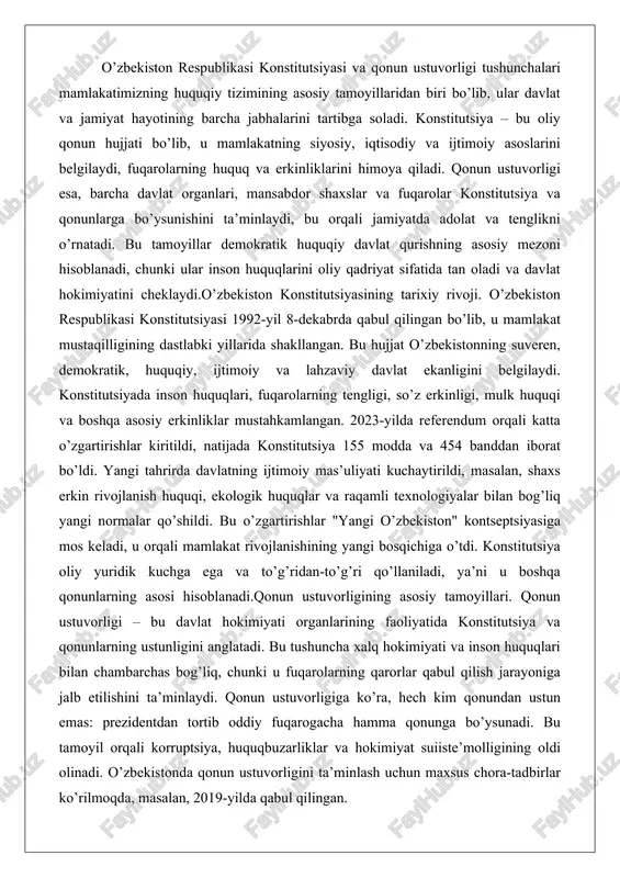 n ustuvorligining asosiy tamoyillari. qonun ustuvorligi – bu davlat hokimiyati organlarining faoliyatida konstitutsiya va qonunlarning ustunligini anglatadi. bu tushuncha xalq hokimiyati va inson huquqlari bilan chambarchas bog’liq, chunki u fuqarolarning qarorlar qabul qilish jarayoniga jalb etilishini ta’minlaydi. qonun ustuvorligiga ko’ra, hech kim qonundan ustun emas: prezidentdan tortib oddiy fuqarogacha hamma qonunga bo’ysunadi. bu tamoyil orqali korruptsiya, huquqbuzarliklar va hokimiyat suiiste’molligining oldi olinadi. o’zbekistonda qonun ustuvorligini ta’minlash uchun maxsus chora-tadbirlar ko’rilmoqda, masalan, 2019-yilda qabul qilingan. konstitutsiyaning mohiyati va asosiy tamoyillari o’zbekiston respublikasi konstitutsiyasi mamlakatning asosiy qonuni sifatida jamiyat va davlat hayotini tartibga soluvchi, inson huquqlarini himoya qiluvchi va milliy rivojlanish yo’nalishlarini belgilab beruvchi hujjatdir. uning mohiyati shundaki, u xalq suverenitetini ta’minlab, demokratik tamoyillarni hayotga tatbiq etish orqali fuqarolarning farovonligini oshirishga xizmat qiladi. konstitutsiya nafaqat huquqiy normalarni o’rnatibgina qolmay, balki jamiyatning ma’naviy-axloqiy qadriyatlarini, milliy an’analar va xalqaro standartlarni uyg’unlashtirib, kelajak avlodlar uchun mustahkam poydevor yaratadi. masalan, konstitutsiyada insonning hayoti, erkinligi va sha’ni …
