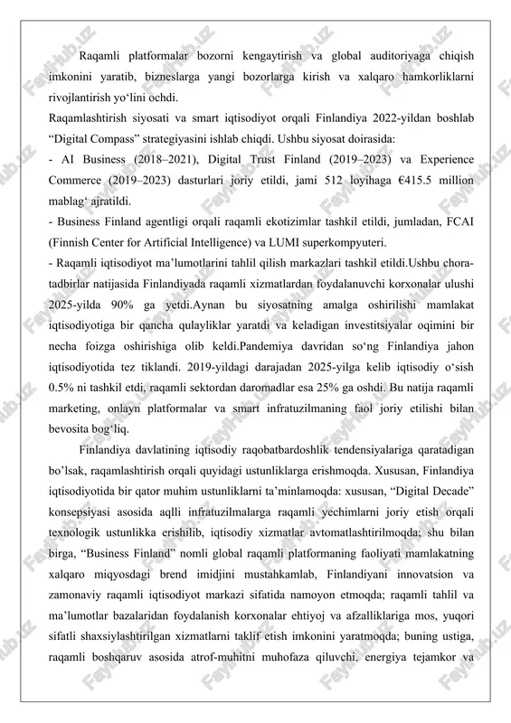 xarajatlarni kamaytirishga olib keldi. raqamli platformalar bozorni kengaytirish va global auditoriyaga chiqish imkonini yaratib, bizneslarga yangi bozorlarga kirish va xalqaro hamkorliklarni rivojlantirish yo‘lini ochdi. raqamlashtirish siyosati va smart iqtisodiyot orqali finlandiya 2022-yildan boshlab “digital compass” strategiyasini ishlab chiqdi. ushbu siyosat doirasida: - ai business (2018–2021), digital trust finland (2019–2023) va experience commerce (2019–2023) dasturlari joriy etildi, jami 512 loyihaga €415.5 million mablag‘ ajratildi. - business finland agentligi orqali raqamli ekotizimlar tashkil etildi, jumladan, fcai (finnish center for artificial intelligence) va lumi superkompyuteri. - raqamli iqtisodiyot ma’lumotlarini tahlil qilish markazlari tashkil etildi.ushbu chora-tadbirlar natijasida finlandiyada raqamli xizmatlardan foydalanuvchi korxonalar ulushi 2025-yilda 90% ga yetdi.aynan bu siyosatning amalga oshirilishi mamlakat iqtisodiyotiga bir qancha qulayliklar yaratdi va keladigan investitsiyalar oqimini bir necha foizga oshirishiga olib keldi.pandemiya davridan so‘ng finlandiya jahon iqtisodiyotida tez tiklandi. 2019-yildagi darajadan 2025-yilga kelib iqtisodiy o‘sish 0.5% ni tashkil etdi, raqamli sektordan daromadlar esa 25% ga oshdi. bu natija raqamli …