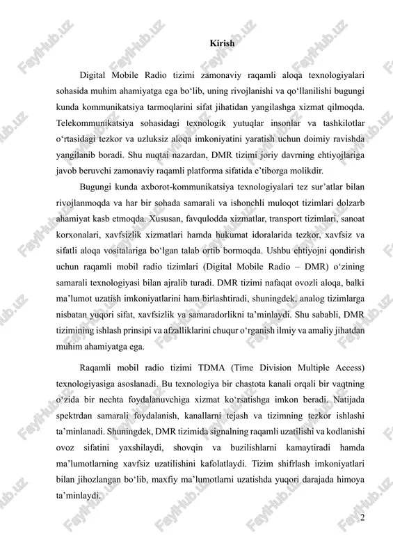 oz sifatini yaxshilaydi, shovqin va buzilishlarni kamaytiradi hamda ma’lumotlarning xavfsiz uzatilishini kafolatlaydi. tizim shifrlash imkoniyatlari bilan jihozlangan bo‘lib, maxfiy ma’lumotlarni uzatishda yuqori darajada himoya ta’minlaydi. dmr tizimining dolzarbligi shundaki, u nafaqat professional foydalanuvchilar, balki sanoat va transport sohalaridagi korxonalar, shuningdek, favqulodda vaziyatlarda xizmat ko‘rsatuvchi idoralar uchun ham muhim ahamiyatga ega. masalan, politsiya, tez yordam, yong‘in xavfsizlik xizmatlari va aeroportlar kabi muassasalarda tezkor aloqa tizimlari hayotiy zarurat hisoblanadi. shu bois, dmr tizimi ushbu sohalarda o‘zining yuqori samaradorligi bilan ajralib turadi va analog tizimlarga nisbatan ko‘plab afzalliklarni taqdim etadi. ushbu mustaqil ishning maqsadi – dmr tizimining texnik jihatlari, ishlash prinsiplari va afzalliklarini batafsil tahlil qilish, shuningdek, tizimning amaliy qo‘llanilishi va istiqbolli rivojlanish yo‘nalishlarini aniqlashdir. ish davomida quyidagi vazifalar bajariladi: dmr tizimining arxitekturasi va asosiy elementlari o‘rganiladi; tizimning ishlash mexanizmi va tdma texnologiyasi tahlil qilinadi; dmrning ovoz sifati, xavfsizlik imkoniyatlari va spektr samaradorligi kabi afzalliklari aniqlanadi; tizimning amaliy qo‘llanilishi va turli sohalardagi imkoniyatlari …