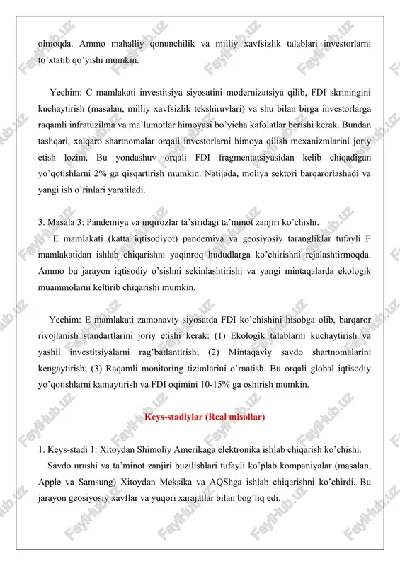 investitsiya siyosatini modernizatsiya qilib, fdi skriningini kuchaytirish (masalan, milliy xavfsizlik tekshiruvlari) va shu bilan birga investorlarga raqamli infratuzilma va ma’lumotlar himoyasi bo’yicha kafolatlar berishi kerak. bundan tashqari, xalqaro shartnomalar orqali investorlarni himoya qilish mexanizmlarini joriy etish lozim. bu yondashuv orqali fdi fragmentatsiyasidan kelib chiqadigan yo’qotishlarni 2% ga qisqartirish mumkin. natijada, moliya sektori barqarorlashadi va yangi ish o’rinlari yaratiladi. 3. masala 3: pandemiya va inqirozlar ta’siridagi ta’minot zanjiri ko’chishi. e mamlakati (katta iqtisodiyot) pandemiya va geosiyosiy tarangliklar tufayli f mamlakatidan ishlab chiqarishni yaqinroq hududlarga ko’chirishni rejalashtirmoqda. ammo bu jarayon iqtisodiy o’sishni sekinlashtirishi va yangi mintaqalarda ekologik muammolarni keltirib chiqarishi mumkin. yechim: e mamlakati zamonaviy siyosatda fdi ko’chishini hisobga olib, barqaror rivojlanish standartlarini joriy etishi kerak: (1) ekologik talablarni kuchaytirish va yashil investitsiyalarni rag’batlantirish; (2) mintaqaviy savdo shartnomalarini kengaytirish; (3) raqamli monitoring tizimlarini o’rnatish. bu orqali global iqtisodiy yo’qotishlarni kamaytirish va fdi oqimini 10-15% ga oshirish mumkin. keys-stadiylar (real misollar) 1. keys-stadi …