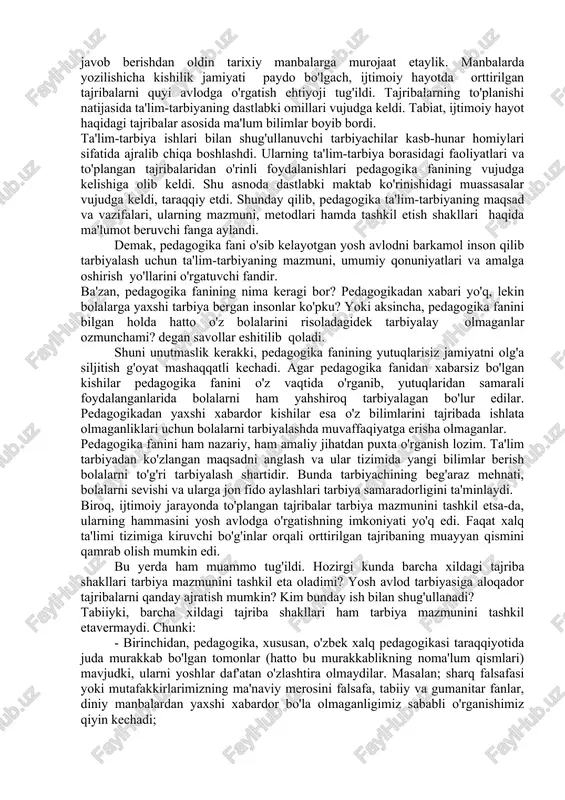 o'ladi. yoshlar farovon hayotimiz mezonidir. xuddi shu ma'noda yoshlarning ta'lim-tarbiyasiga jiddiy e'tibor bermog'imiz lozim. yoshlar ta'lim-tarbiyasi har bir ota-onaning, o'qituvchi-tarbiyachining vatan oldidagi muqaddas burchidir. savol tug'iladi: ular ta'lim-tarbiya borasida nima qilishlari, qanday yo'l tutishlari, nimaga e'tibor berishlari lozim? bu savollarga ma'lum darajada pedagogika fani javob beradi. pedagogika fani nima va u qachon paydo bo'lgan? mazkur savolga javob berishdan oldin tarixiy manbalarga murojaat etaylik. manbalarda yozilishicha kishilik jamiyati paydo bo'lgach, ijtimoiy hayotda orttirilgan tajribalarni quyi avlodga o'rgatish ehtiyoji tug'ildi. tajribalarning to'planishi natijasida ta'lim-tarbiyaning dastlabki omillari vujudga keldi. tabiat, ijtimoiy hayot haqidagi tajribalar asosida ma'lum bilimlar boyib bordi. ta'lim-tarbiya ishlari bilan shug'ullanuvchi tarbiyachilar kasb-hunar homiylari sifatida ajralib chiqa boshlashdi. ularning ta'lim-tarbiya borasidagi faoliyatlari va to'plangan tajribalaridan o'rinli foydalanishlari pedagogika fanining vujudga kelishiga olib keldi. shu asnoda dastlabki maktab ko'rinishidagi muassasalar vujudga keldi, taraqqiy etdi. shunday qilib, pedagogika ta'lim-tarbiyaning maqsad va vazifalari, ularning mazmuni, metodlari hamda tashkil etish shakllari haqida ma'lumot beruvchi fanga …