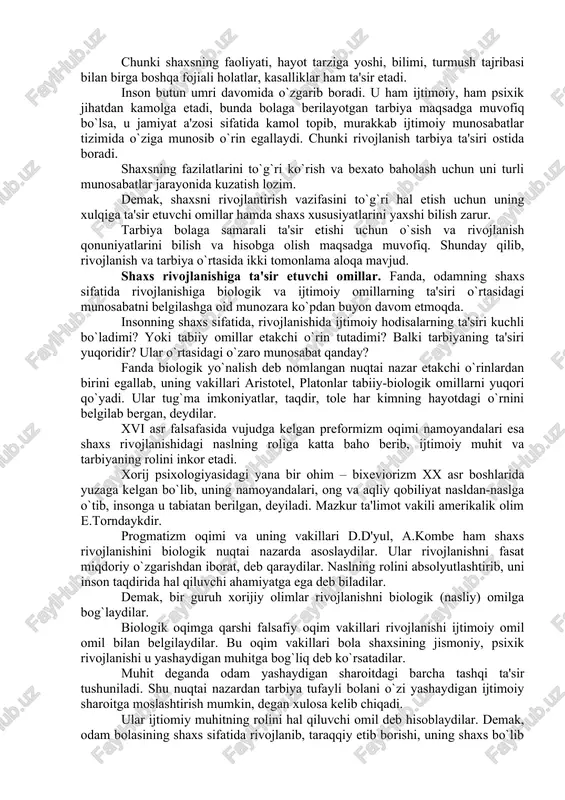 b jarayondir. rivojlanish mohiyatan oddiydan murakkabga, quyidan yuqoriga, eski sifatlardan yangi holatlarga o`tish, yangilanish, yangining paydo bo`lishi, eskining yo`qolib borishi, miqdor o`zgarishining sifat o`zgarishiga o`tishini ifodalaydi. rivojlanishining manbai qarama-qarshiliklarni o`rtasidagi kurashdan iboratdir. bola shaxsining rivojlanishi inson ijtimoiy mavjudotdir degan falsafiy ta'limotga asoslanadi. ayni vaqtda inson tirik, biologik mavjudot hamdir. demak, uning rivojlanishida tabiat rivojlanishining qonuniyatlari ham muhim ahamiyatga ega. shuningdek, shaxs bir butun mavjudot sifatida baholanar ekan, uning rivojlanishiga biologik va ijtimoiy qonuniyatlar birgalikda ta'sir etadi, ularni bir-biridan ajratib bo`lmaydi. chunki shaxsning faoliyati, hayot tarziga yoshi, bilimi, turmush tajribasi bilan birga boshqa fojiali holatlar, kasalliklar ham ta'sir etadi. inson butun umri davomida o`zgarib boradi. u ham ijtimoiy, ham psixik jihatdan kamolga etadi, bunda bolaga berilayotgan tarbiya maqsadga muvofiq bo`lsa, u jamiyat a'zosi sifatida kamol topib, murakkab ijtimoiy munosabatlar tizimida o`ziga munosib o`rin egallaydi. chunki rivojlanish tarbiya ta'siri ostida boradi. shaxsning fazilatlarini to`g`ri ko`rish va bexato baholash uchun uni turli munosabatlar …