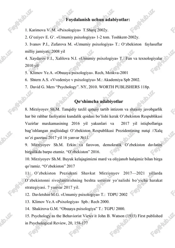 g nutqi //xalq so’zi gazetasi 2017 yil 16 yanvar №11. 9. mirziyoyev sh.m. erkin va farovon, demokratik o’zbekiston davlatini birgalikda barpo etamiz. “o’zbekiston” 2016. 10. mirziyoyev sh.m. buyuk kelajagimizni mard va oliyjanob halqimiz bilan birga qo’ramiz. “o’zbekiston” 2017 11. o’zbekiston prezidenti shavkat mirziyoyev 2017—2021 yillarda o’zbekistonni rivojlantirishning beshta ustuvor yo’nalishi bo’yicha harakat strategiyasi. 7 yanvar 2017 yil. 12. davletshin m.g. «umumiy psixologiya» t.: tdpu 2002 13. klimov ye.a «psixologiya» spb.: rech 2000. 14. shakirova g.m. “obshaya psixologiya” t.: tgpu 2000. 15. psychology as the behaviorist views it john b. watson (1913) first published in psychological review, 20, 158-177 16. michael w. eysenck, mark t. keane cognitive psychology. psychology press usa, 2005 130 bet 17. j. a. groegerd, memory and remembering (1997) izoh: qo’shimcha adabiyotlar boshqa ilmiy kutubxonalarda mavjud. axborot manbalari 19.http:// tdpu.uz 20.http://ziyonet.uz 21.http://edu.uz 22.www.natlib.uz (a.navoiy nomidagi o’z.mk) 23.http://teoriy.ru 24.http://uni-vologda.ac.ru 25.http://pedlib.ru 26.http:// pedagog.uz (izoh: yozgan referatingizga o’z ism, familiya va …