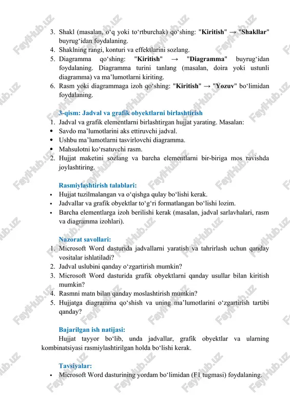 i tanlang (masalan, doira yoki ustunli diagramma) va ma’lumotlarni kiriting. 6. rasm yoki diagrammaga izoh qo‘shing: "kiritish" → "yozuv" bo‘limidan foydalaning. 3-qism: jadval va grafik obyektlarni birlashtirish 1. jadval va grafik elementlarni birlashtirgan hujjat yarating. masalan: · savdo ma’lumotlarini aks ettiruvchi jadval. · ushbu ma’lumotlarni tasvirlovchi diagramma. · mahsulotni ko‘rsatuvchi rasm. 2. hujjat maketini sozlang va barcha elementlarni bir-biriga mos ravishda joylashtiring. rasmiylashtirish talablari: · hujjat tuzilmalangan va o‘qishga qulay bo‘lishi kerak. · jadvallar va grafik obyektlar to‘g‘ri formatlangan bo‘lishi lozim. · barcha elementlarga izoh berilishi kerak (masalan, jadval sarlavhalari, rasm va diagramma izohlari). nazorat savollari: 1. microsoft word dasturida jadvallarni yaratish va tahrirlash uchun qanday vositalar ishlatiladi? 2. jadval uslubini qanday o‘zgartirish mumkin? 3. microsoft word dasturida grafik obyektlarni qanday usullar bilan kiritish mumkin? 4. rasmni matn bilan qanday moslashtirish mumkin? 5. hujjatga diagramma qo‘shish va uning ma’lumotlarini o‘zgartirish tartibi qanday? bajarilgan ish natijasi: hujjat tayyor bo‘lib, unda jadvallar, …