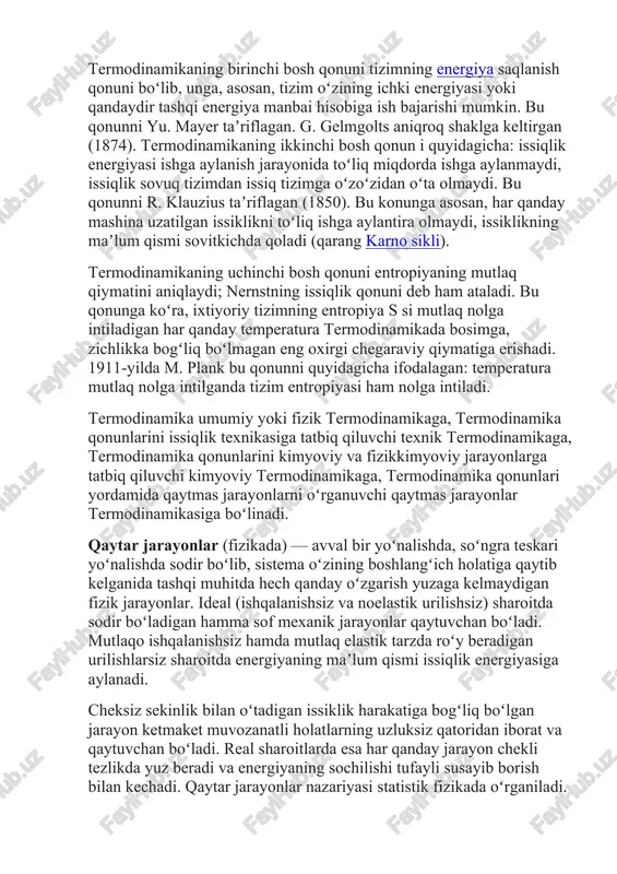 llar asosida quriladi. termodinamikaning birinchi bosh qonuni tizimning energiya saqlanish qonuni boʻlib, unga, asosan, tizim oʻzining ichki energiyasi yoki qandaydir tashqi energiya manbai hisobiga ish bajarishi mumkin. bu qonunni yu. mayer taʼriflagan. g. gelmgolts aniqroq shaklga keltirgan (1874). termodinamikaning ikkinchi bosh qonun i quyidagicha: issiqlik energiyasi ishga aylanish jarayonida toʻliq miqdorda ishga aylanmaydi, issiqlik sovuq tizimdan issiq tizimga oʻzoʻzidan oʻta olmaydi. bu qonunni r. klauzius taʼriflagan (1850). bu konunga asosan, har qanday mashina uzatilgan issiklikni toʻliq ishga aylantira olmaydi, issiklikning maʼlum qismi sovitkichda qoladi (qarang karno sikli). termodinamikaning uchinchi bosh qonuni entropiyaning mutlaq qiymatini aniqlaydi; nernstning issiqlik qonuni deb ham ataladi. bu qonunga koʻra, ixtiyoriy tizimning entropiya s si mutlaq nolga intiladigan har qanday temperatura termodinamikada bosimga, zichlikka bogʻliq boʻlmagan eng oxirgi chegaraviy qiymatiga erishadi. 1911-yilda m. plank bu qonunni quyidagicha ifodalagan: temperatura mutlaq nolga intilganda tizim entropiyasi ham nolga intiladi. termodinamika umumiy yoki fizik termodinamikaga, termodinamika qonunlarini issiqlik texnikasiga …