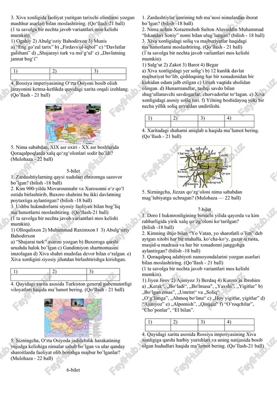 ul islohotiga ko‘ra yangi kumush tanganing qiymati 30 ta, eskisi esa 27 ta mis tangaga tenglashtirildi f) islohotgacha muomalada bo’lgan turli o’lcham va og’irlikdagi tangalar vazni bir xil - 5,2 grammli yangi kumush va mis tanga zarb qilingan 1) 2) 3) 4. xix asr o‘rtalariga oid xarita asosida xiva xonligi hududi, chegaradosh davlatlari va aholisi haqida ma’lumot bering. (qo‘llash - 21 ball) 5. nima deb o‘ylaysiz, nimalar qilinganida “vabo isyoni” oldi olingan bo’lar edi? (mulohaza - 22 ball) 3-bilet 1. «payg‘ambar» so‘zi qanday ma’noni anglatadi? (bilish -18 ball) 2. arab xalifaligi tomonidan bosib olingan hududlarda qanday soliqlar joriy etilgan? (bilish -18 ball) 3. buxoro xonligidagi davlat lavozimlariga yuklatilgan vazifalari bilan moslashtiring. (qo‘llash-21 ball) (1 ta savolga bir nechta javob variantlari mos kelishi mumkin). 1) devonbegi 2)parvonachi 3) dodxoh 4) mehtar a) mamlakatda adolat mezonlariga amal qilinishini nazorat qilib borgan. b) davlatning moliya va xo‘jalik ishlarini boshqarargan. c) mamlakat xavfsizligi, amiming …