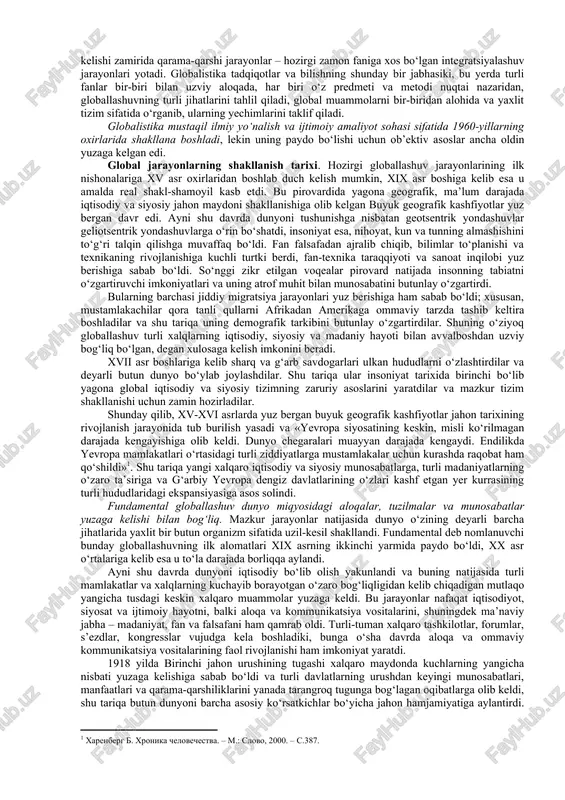 ik darajasi va universal xususiyati bilan ham farq qilishi ayon bo‘ldi. bu o‘zgarishlarning butun majmui, shuningdek ularning sabablari 1990-yillarda globallashuv (lot. globus – yer kurrasi) deb nomlandi. globallashuv jamiyat hayotining turli jabhalarida butun yer sayyorasi uchun yagona bo‘lgan tuzilmalar, aloqalar va munosabatlarning shakllanishi, universallashuv jarayonidir. shuningdek globallashuv global makonning tutashligi, yagona jahon xo‘jaligi, umumiy ekologik o‘zaro aloqadorlik, global kommunikatsiyalar va shu kabilar bilan tavsiflanadi. jahon rivojlanishining eng yangi tendensiyalarini anglab yetish borasidagi ko‘p sonli sa’y-harakatlar globallashuv jarayonlarining mohiyati, tendensiyalari va sabablarini, ular ta’sirida yuzaga kelayotgan global muammolarni aniqlash va bu jarayonlarning oqibatlarini anglab yetishga qaratilgan fanlararo ilmiy tadqiqotlar sohasi – globalistika paydo bo‘lishiga olib keldi. kengroq ma’noda «globalistika» atamasi globallashuvning turli jihatlari va global muammolarga oid ilmiy, falsafiy, madaniy va amaliy tadqiqotlarni, jumladan ularning natijalarini, shuningdek ularni ayrim davlatlar darajasida ham, xalqaro miqyosda ham iqtisodiy, ijtimoiy va siyosiy jabhalarda amalga joriy etish borasidagi amaliy faoliyatni ifodalash uchun qo‘llaniladi. shuni ta’kidlash …