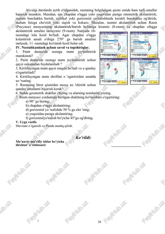 nusxalash amali tanlanadi (5-rasm). natijada rasmning belgilangan qismmmg nusxasi kompyuterning bufer deb ataluvchi maxsus xotirasiga joylashadi. tahrir menyusining joylashtirish amali (6-rasm) yordamida buferdagi rasmni ishchi may donga hohlagancha joylashtirish mumkin. mazkur amal bajarilganda buferdagi rasm nusxasi ishchi maydonning chap yuqori qismida paydo bo'ladi (7-rasm). uni ishchi maydonning kerakli joyiga o'rnatish uchun, yurgichni shu rasm ustiga olib kelib, sichqonchaning chap tugmasini bosgan holda harakatlantirish lozim. 3. paintda og'dirish va burish qanday bajariladi? 3-mashq. paint dasturi yordamida 13-rasmdagi ko'rinishni hosil qiling, avvalgi darslarda aytib o'tilganidek, rasmning belgilangan qismi ustida ham turli amallar bajarish mumkin. masalan, uni chapdan o'ngga yoki yuqoridan pastga simmetrik akslantirish, malum burchakka burish, vertikal yoki gorizontal yo'nalishlarda kerakli burchakka og'dirish, malum foizga cho'zish yoki siqish va hokazo. masalan, rasmni akslantirish uchun rasm (risunok) menyusining akslantirish/burish bolimiga kiramiz (8-rasm) va chapdan ofngga akslantirish amalini tanlaymiz (9-rasm). natijada 10- rasmdagi lola hosil bo'ladi. agar chapdan o'ngga kslantirish amali o'rhiga 270° ga …