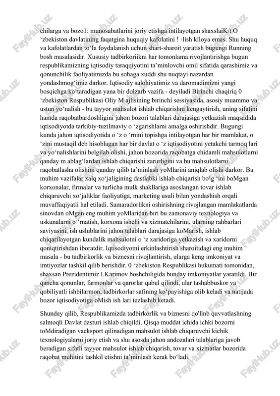 riy elementi sifatida korxonalar faoliyatining samarador bomishini ko‘p jihatdan belgilab beradi. hozirgi vaqtda amaldagi tovar, fond, mehnat birjalari mavjud korxonalarni resurslar bilan ta'm inlash vazifasini to‘liq o‘z zimmalariga olganlaricha yo‘q. bizning nazarimizda, tadbirkorlik va biznes bilan shug'ullamiv* chilarga va bozo1: munosabatlarini joriy etishga intilayotgan shaxslaik/t o ‘zbekiston davlatining faqatgina huquqiy kafolatini ! -lish klloya emas. shu huquq va kafolatlardan to‘ia foydalanish uchun shart-sharoit yaratish bugungi running bosh masalasidir. xususiy tadbirkoriikni har tomonlama rivojlantirishga bugun respublikamizning iqtisodiy taraqqiyotini ta’minlovchi omil sifatida qarashimiz va qonunchilik faoliyatimizda bu sohaga xuddi shu nuqtayi nazardan yondashmog‘imiz darkor. iqtisodiy salohiyatimiz va daromadimizni yangi bosqichga ko‘taradigan yana bir dolzarb vazifa - deyiladi birinchi chaqiriq 0 ‘zbekiston respublikasi oliy m ajlisining birinchi sessiyasida, asosiy muammo va ustun yo‘nalish - bu tayyor mahsulot ishlab chiqarishni kengaytirish, uning sifatini hamda raqobatbardoshligini jahon bozori talablari darajasiga yetkazish maqsadida iqtisodiyotda tarkibiy-tuzil maviy o ‘zgarishlarni amalga oshirishdir. bugungi kunda jahon iqtisodiyotida o ‘z …