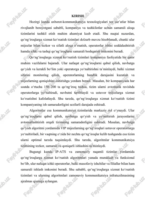 kor, samarali va qoniqarli ishlashini ta’minlaydi. bugungi kunda ip-ats va zamonaviy raqamli tizimlar yordamida qo‘ng‘iroqlarga xizmat ko‘rsatish algoritmlari yanada murakkab va funksional bo‘lib, ular nafaqat ichki operatorlar, balki masofaviy ishchilar va filiallar bilan ham samarali ishlash imkonini beradi. shu sababli, qo‘ng‘iroqlarga xizmat ko‘rsatish tizimlari va ularning algoritmlari zamonaviy kommunikatsiya infratuzilmasining ajralmas qismiga aylangan. asosiy qism 1. qo‘ng‘iroqlarga xizmat ko‘rsatish tizimlari va ularning turlari qo‘ng‘iroqlarga xizmat ko‘rsatish tizimlari zamonaviy kommunikatsiya infratuzilmasining ajralmas qismi bo‘lib, ular kompaniya yoki tashkilotlarda ichki va tashqi aloqa jarayonlarini tartibga solish, qo‘ng‘iroqlarni tezkor va samarali qabul qilish, navbatga qo‘yish hamda kerakli operator yoki bo‘limga yo‘naltirish imkonini beradi. bu tizimlar orqali mijozlar bilan bog‘lanish tezligi oshadi, ish jarayonlari optimallashtiriladi va xizmat sifatining yuqori darajada bo‘lishi ta’minlanadi. qo‘ng‘iroqlarni boshqarish tizimlari an’anaviy va zamonaviy shakllarda mavjud bo‘lib, ularning har biri o‘zining afzalliklari va imkoniyatlariga ega. an’anaviy pbx (private branch exchange – xususiy telefon stansiyasi) tizimlari 1960–1970-yillardan boshlab keng qo‘llanilgan bo‘lib, …
