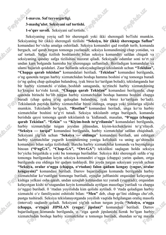 tekislanish ta ’kidlanadi, masalan, “0‘ngga (chapga) qarab tekislan”. “erkin” va “kiyim-bosh to‘g‘rilansin” komandalari berilganda, harbiy xizmatchilar tuigan joyidan jilmasdan, kiyim-kechaklarini to‘g‘rilaydi. “seksiya — tarqal” komandasi berilganda, harbiy xizmatchilar safdan chiqishadi. seksiyani yig‘ish uchun “seksiya — oldimga” komandasi beriladi, uni eshitgan harbiy xizmatchilar yugurib komandirning yoniga kelishadi va uning qo‘shimcha komandasi bilan safga tizilishadi. barcha harbiy xizmatchilar komanda va buymqlarga binoan (“0‘ngga”, “chap-ga”, “ort-ga”) tekislikni saqlagan holda seksiya bo‘yicha birgalikda u yoki bu tomonga buriladilar. seksiya ikki sherengali safda o‘ng tomonga burilgandan keyin seksiya komandiri o‘ngga (chapga) yarim qadam, ortga burilganda esa oldinga bir qadam tashlaydi. bir joyda turgan seksiyani yoyish uchun “seksiya, oralar o‘ngga (chapga, o‘rtadan) falon qadam kengay (yugur, oralar kengaysin)” komandasi beriladi. darrov bajariladigan komanda berilganda harbiy xizmatchilar ko‘rsatilgan tomonga buriladi, oyoqlar juftlanishi orqasidan kelayotgan kishiga yelkasi osha qarab, undan uzoqlab ketmasdan tez yuradi (yuguradi); orqasidan kelayotgan kishi to‘xtagandan keyin komandada aytilgan masofaga yuriladi va chapga (o‘ngga) buriladi. …