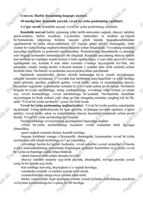 d starshinasiga bo‘ysunadi. navbatchida metalldan tayyorlangan ko‘krak nishoni yoki chap qo‘lida nimqattiq matodan yengbog‘ich bo‘lib, unda “vzvod bo‘yicha navbatchi” yozuvi bo‘lishi kerak. vzvod bo‘yicha posbonning majburiyatlari. vzvod bo‘yicha posbon askarlardan tayinlanadi. uning muhofazasida bo‘lgan qurollar, to‘plangan javonlar (qutilar), o‘qdori qutilari, vzvod mulki, askar va serjantlarning shaxsiy buyumlari saqlanishi uchun javob beradi. vzvod bo‘yicha navbatchiga bo‘ysunadi. navbatchilikdagi vzvod posboni quyidagilarni bajarishga majbur: -vzvod bo‘yicha navbatchining ruxsatisiz vzvod xonasidan hech qayoqqa jilmaslikka, -qurol saqlash xonasini doimiy kuzatib turishga, -begona kishilarni xonaga o‘tkazmaslik, shuningdek, kazarmadan vzvod bo‘yicha navbatchini olib chiqib ketilishiga yo‘l qo‘ymaslikka, -vzvoddagi barcha ko‘ngilsiz hodisalar, vzvod askarlari yoxud serjantlari o‘rtasida o‘zaro munosabatlarning nizomlarda belgilangan qoidalari buzilishlari to‘g‘risida vzvod bo‘yicha navbatchiga zudlik bilan bildirish; -ularni bartaraf etish uchun choralar ko‘rish; -shaxsiy tarkibni umumiy uyg‘otish paytida, shuningdek, trevoga paytida yoxud yong‘in bo‘lganda uyg‘otish; -kun tartibiga muvofiq, buyruqlarni o‘z vaqtida berishga; -xonalarda ozodalik va tartibni nazorat qilib turish, -xizmatchilardan ularga rioya qilishni talab etish, …