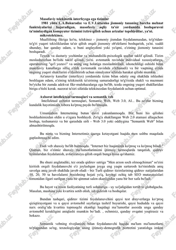 arish, ya'ni. xuddi shunday, har qanday odam, u buni anglaydimi yoki yo'qmi, o'zining jismoniy tanasini boshqaradi. texnik va dasturiy yechimlar va muhandislik-psixologik usullar taklif qilindi. tizim moslashuvchan bo'lishi taklif qilindi, ya'ni. avtomatik ravishda individual xususiyatlarga, operatorning "qo'l yozuvi" va uning ong holatiga moslashtiriladi, ishonchliligi oshishi bilan masofaviy kanallarga silliq o'tish (avtomatik ravishda o'lchanadi) va bir vaqtning o'zida ongning yuqori shakllarini o'zlashtirish uchun simulyator sifatida harakat qilishi mumkin. . an'anaviy kanallar (interfeys) yordamida tizim bilan odatiy ong shaklida ishlashni boshlagan odam, o'zining telekinetik ta'sirining samaradorligi to'g'risida shakli va mazmuni bo'yicha bir zumda adekvat fikr-mulohazalarga ega bo'lib, tezda ongning yuqori shakllaridan biriga o'tishi kerak. nazorat ta'siri sifatida telekinezdan foydalanish uchun optimal. axborot intellektual tarmoqlari va semantik veb intellektual axborot tarmoqlari, semantic web, web 3.0, ai... bu so'zlar bizning kundalik hayotimizda tobora ko'proq paydo bo'lmoqda. umumjahon internetning butun davri yakunlanmoqda. biz buni his qilishni boshlashimizdan oldin u o'zgara boshlaydi. zo'rg'a shakllangan web 2.0 …