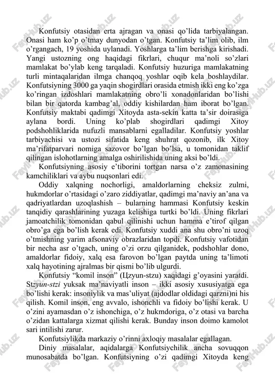 lari qadimgi xitoy podshohliklarida nufuzli mansablarni egalladilar. konfutsiy yoshlar tarbiyachisi va ustozi sifatida keng shuhrat qozonib, ilk xitoy ma’rifatparvari nomiga sazovor bo’lgan bo’lsa, u tomonidan taklif qilingan islohotlarning amalga oshirilishida uning aksi bo’ldi. konfutsiyning asosiy e’tiborini tortgan narsa o’z zamonasining kamchiliklari va aybu nuqsonlari edi. oddiy xalqning nochorligi, amaldorlarning cheksiz zulmi, hukmdorlar o’rtasidagi o’zaro ziddiyatlar, qadimgi ma’naviy an’ana va qadriyatlardan uzoqlashish – bularning hammasi konfutsiy keskin tanqidiy qarashlarining yuzaga kelishiga turtki bo’ldi. uning fikrlari jamoatchilik tomonidan qabul qilinishi uchun hamma e’tirof qilgan obro’ga ega bo’lish kerak edi. konfutsiy xuddi ana shu obro’ni uzoq o’tmishning yarim afsonaviy obrazlaridan topdi. konfutsiy vafotidan bir necha asr o’tgach, uning o’zi orzu qilganidek, podshohlar dono, amaldorlar fidoiy, xalq esa farovon bo’lgan paytda uning ta’limoti xalq hayotining ajralmas bir qismi bo’lib ulgurdi. konfutsiy “komil inson” (tszyun-stzu) xaqidagi g’oyasini yaratdi. stzyun-stzi yuksak ma’naviyatli inson – ikki asosiy xususiyatga ega bo’lishi kerak: insoniylik va mas’uliyat (ajdodlar oldidagi qarzni)ni …