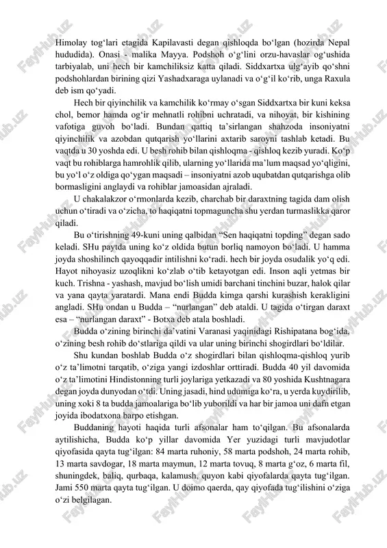 yaratilgan, “nidanakatxa” – milodning i asrida yozilgan va “abnixishkramansutra”. budda mil. avv. 563 yilda tug‘ilib, 483 yilda vafot etgan. siddxartxa shakya qabilasining podshosi shuddxodananing o‘g‘li edi. uning saroyi himolay tog‘lari etagida kapilavasti degan qishloqda bo‘lgan (hozirda nepal hududida). onasi - malika mayya. podshoh o‘g‘lini orzu-havaslar og‘ushida tarbiyalab, uni hech bir kamchiliksiz katta qiladi. siddxartxa ulg‘ayib qo‘shni podshohlardan birining qizi yashadxaraga uylanadi va o‘g‘il ko‘rib, unga raxula deb ism qo‘yadi. hech bir qiyinchilik va kamchilik ko‘rmay o‘sgan siddxartxa bir kuni keksa chol, bemor hamda og‘ir mehnatli rohibni uchratadi, va nihoyat, bir kishining vafotiga guvoh bo‘ladi. bundan qattiq ta’sirlangan shahzoda insoniyatni qiyinchilik va azobdan qutqarish yo‘llarini axtarib saroyni tashlab ketadi. bu vaqtda u 30 yoshda edi. u besh rohib bilan qishloqma - qishloq kezib yuradi. ko‘p vaqt bu rohiblarga hamrohlik qilib, ularning yo‘llarida ma’lum maqsad yo‘qligini, bu yo‘l o‘z oldiga qo‘ygan maqsadi – insoniyatni azob uqubatdan qutqarishga olib bormasligini anglaydi va rohiblar …