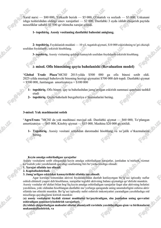 0, o‘rnatish va sozlash — $3 000, uskunani ishga tushirishdan oldingi sinov xarajatlari — $2 000, dastlabki 3 oyda ishlab chiqarish paytida nosozliklar sababli $1 500 qo‘shimcha xarajat qilindi. 1- topshiriq. asosiy vositaning dastlabki bahosini aniqlang. 2- topshiriq. foydalanish muddati — 10 yil, tugatish qiymati, $10 000 eskirishning to’gri chiziqli usulidan foydalanib , eskirish hisobilang. 3- topshiriq. asosiy visitaning qoldiqli kamayish usulidan foydalanib eskirish hisoblang. 2- misol. ofis binosining qayta baholanishi (revaluation model) “global trade plaza”mchj 2015-yilda $500 000 ga ofis binosi sotib oldi. 2025-yilda mustaqil baholovchi binoning hozirgi qiymatini $700 000 deb topdi. dastlabki qiymat = $500 000, jamlangan amortizatsiya = $100 000 1- topshiriq. ofis binosi qay ta baholashdan jamg’arilgan eskirish summasi qanchani tashkil etadi 2- topshiriq. qayta baholash buxgalteriya o’tkazmalarini bering. 3-misol: yuk mashinasini sotish “agrotrans ”mchj da yuk mashinasi mavjud edi. dastlabki qiymat — $60 000, to‘plangan amortizatsiya — $45 000, kitobiy qiymat — $15 000, …