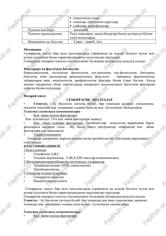 am bajarish algoritmlari; · gematologik atlas; · stendlar, ko'rgazmali qurollar; · slaydlar, videofilmlar; o'qitish shakllari jamoaviy o'qitish shartsharoiti o'quv xonalarda, xamda bemorlar bilan muloqotda bo'lish uchun palatalarda. manitoring va baholash savol – javob, test motivatsiya gemorragik diatez bir necha kasalliklarda uchraydigan va asosiy belgisi kuchli qon ketish xususiyati bilan xarakterlanadigan kasalliklar guruhidir. gemorragik sindrom gemostaz sistemasining buzilishi natijasida vujudga keladi. fanlararo va fan ichida bog'liqlik normalanatomiya, gistalogiya, fiziologiya, pat.anatomiya, pat.fiziologiya, bioximiya, biologiya, ichki kasalliklar propedevtikasi, fakultet terapiyasi, farmokologiya, laboratoriya ishi, immunologiya, profpatologiya fanlari bilan o'zaro bog'liq.. bunda anemik sindromni to'g'ri tashxislashda yuqoridagi kasalliklarni o'rgatuvchi fanlardan olingan bilim muhimdir. nazariy kism: gemorragik diatezlar · gemostaz – bu biologik sistema bo'lib, bir tomondan qonning suyuqligini, ikkinchi tomondan qon ketishning oldini olish va qon to'xtatishni ta'minlaydi. gemostaz sistemasi komponentlari: · qon ivish plazma faktorlari qon plazmasida 13ta qon ivish faktorlari mavjud · qon ivish hujayra faktorlari. trombotsitlar gemostatik jarayonning barcha fazalarida ishtirok etadi …