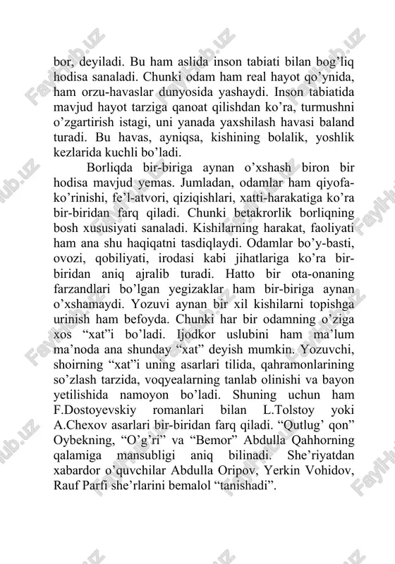 ozi, qobiliyati, irodasi kabi jihatlariga ko’ra bir-biridan aniq ajralib turadi. hatto bir ota-onaning farzandlari bo’lgan yegizaklar ham bir-biriga aynan o’xshamaydi. yozuvi aynan bir xil kishilarni topishga urinish ham befoyda. chunki har bir odamning o’ziga xos “xat”i bo’ladi. ijodkor uslubini ham ma’lum ma’noda ana shunday “xat” deyish mumkin. yozuvchi, shoirning “xat”i uning asarlari tilida, qahramonlarining so’zlash tarzida, voqyealarning tanlab olinishi va bayon yetilishida namoyon bo’ladi. shuning uchun ham f.dostoyevskiy romanlari bilan l.tolstoy yoki a.chexov asarlari bir-biridan farq qiladi. “qutlug’ qon” oybekning, “o’g’ri” va “bemor” abdulla qahhorning qalamiga mansubligi aniq bilinadi. she’riyatdan xabardor o’quvchilar abdulla oripov, yerkin vohidov, rauf parfi she’rlarini bemalol “tanishadi”. ijodkorlar asarlarining bunday o’ziga xos bo’lishi, avvalo, borliqning betakror yaratilishi bilan bog’liq bo’lsa, ikkinchidan, shoir, yozuvchi, dramaturglarning hayotiy tajribasi, turmushni kuzatishi, bilim darajasi, didi, saviyasi, dunyoqarashiga asoslanadi. uchinchidan, bu “xat”da shoir, yozuvchining qiziqishi, fe’l-atvori, ichki dunyosi akslanadi. har bir odam o’ziga xos olam bo’lgani singari ijodkorlar ham betakror dunyodir. …