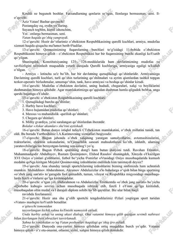 z niyatlariga yetadilar. o’zbekiston respublikasi armiyasi safida xizmat qilib, ona yurt tinchligini muhofaza qiladilar. tadbir ishtirokchilari o’zbekistonni sharaflab she'r aytadilar. 6-o’quvchi: o’zbekiston, tengsiz jahonim, jahonlarga bermasman seni. istiqlol chin, sharafing o’zga, zamonlarga bermasman, seni. 7-o’quvchi: kindik qonim to’kilgan tuproq, har narsadan muqaddas o’zing. shukronasiz, koynamak, olchoq, shaytonlarga bermasman, seni, 8-o’quvchi: muhabbating bilan tug'ildim, bagyingda erk topdim, onajon. saqlagayman iymon tugmni, olchoqlarga bermasman, seni. 9-o’quvchi: o’zbekiston - turon yulduzi, sen do^stlarning koyar ko’zisan. chiroy ochar sendan yer yuzi, yomonlarga bermasman, seni 10-o’quvchi: oqdi qancha-qancha ko’z yoshlar, kesildi ne begunoh boshlar. farzandlarning qonlarin so’rgan, ilonlarga bermasman, seni. ll-o’quvchi: aziz vatan! bashar quvonchi! paxtangday oq, oydin yo’llaring. suyanch togmm, komil ishonchim, yoionlarga bermasman, seni. vatan haqida qo’shiq yangraydi. 12-o’quvchi: hozir do^stlarimiz o’zbekiston respublikasining qurolli kuchlari, armiya, mudofaa xizmati haqida qisqacha ma'lumot berib 0'tadilar. 13-o’quvchi: qomusimizning fuqarolarning burchlari tovg'isidagi 11-bobida o’zbekiston respublikasini himoya qilish - o’zbekiston respublikasi har bir fuqarosining burchi ekanligi koysatib qo’yilgan. …