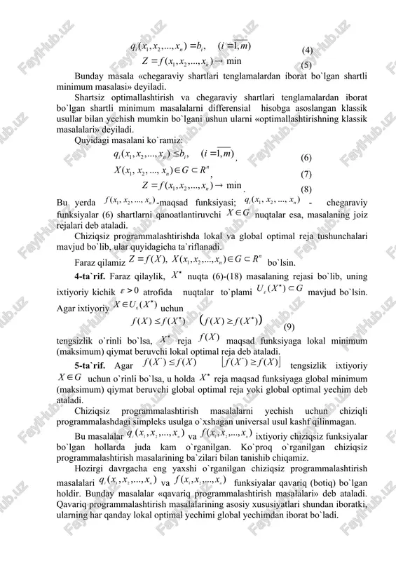 h va chegaraviy shartlari tenglamalardan iborat bo`lgan shartli minimum masalalarni differensial hisobga asoslangan klassik usullar bilan yechish mumkin bo`lgani ushun ularni «optimallashtirishning klassik masalalari» deyiladi. quyidagi masalani ko`ramiz: , (6) , (7) . (8) bu yerda -maqsad funksiyasi; - chegaraviy funksiyalar (6) shartlarni qanoatlantiruvchi nuqtalar esa, masalaning joiz rejalari deb ataladi. chiziqsiz programmalashtirishda lokal va global optimal reja tushunchalari mavjud bo`lib, ular quyidagicha ta`riflanadi. faraz qilamiz bo`lsin. 4-ta`rif. faraz qilaylik, nuqta (6)-(18) masalaning rejasi bo`lib, uning ixtiyoriy kichik atrofida nuqtalar to`plami mavjud bo`lsin. agar ixtiyoriy uchun (9) tengsizlik o`rinli bo`lsa, reja maqsad funksiyaga lokal minimum (maksimum) qiymat beruvchi lokal optimal reja deb ataladi. 5-ta`rif. agar tengsizlik ixtiyoriy uchun o`rinli bo`lsa, u holda reja maqsad funksiyaga global minimum (maksimum) qiymat beruvchi global optimal reja yoki global optimal yechim deb ataladi. chiziqsiz programmalashtirish masalalarni yechish uchun chiziqli programmalashdagi simpleks usulga o`xshagan universal usul kashf qilinmagan. bu masalalar va ixtiyoriy chiziqsiz funksiyalar bo`lgan …