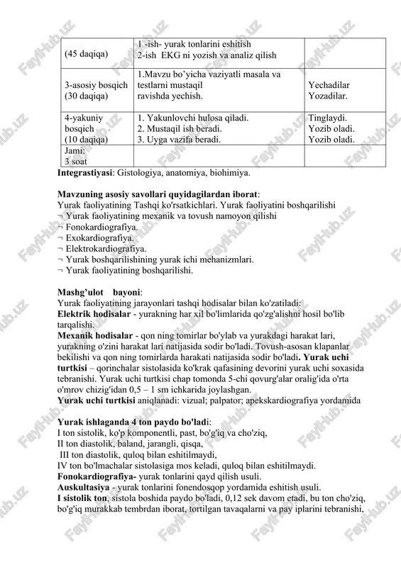 4-yakuniy bosqich (10 daqiqa) 1. yakunlovchi hulosa qiladi. 2. mustaqil ish beradi. 3. uyga vazifa beradi. tinglaydi. yozib oladi. yozib oladi. jami: 3 soat integrastiyasi: gistologiya, anatomiya, biohimiya. mavzuning asosiy savollari quyidagilardan iborat: yurak faoliyatining tashqi ko'rsatkichlari. yurak faoliyatini boshqarilishi yurak faoliyatining mexanik va tovush namoyon qilishi fonokardiografiya. exokardiografiya. elektrokardiografiya. yurak boshqarilishining yurak ichi mehanizmlari. yurak faoliyatining boshqarilishi. mashg’ulot bayoni: yurak faoliyatining jarayonlari tashqi hodisalar bilan ko'zatiladi: elektrik hodisalar - yurakning har xil bo'limlarida qo'zg'alishni hosil bo'lib tarqalishi. mexanik hodisalar - qon ning tomirlar bo'ylab va yurakdagi harakat lari, yurakning o'zini harakat lari natijasida sodir bo'ladi. tovush-asosan klapanlar bekilishi va qon ning tomirlarda harakati natijasida sodir bo'ladi. yurak uchi turtkisi – qorinchalar sistolasida ko'krak qafasining devorini yurak uchi soxasida tebranishi. yurak uchi turtkisi chap tomonda 5-chi qovurg'alar oralig'ida o'rta o'mrov chizig'idan 0,5 – 1 sm ichkarida joylashgan. yurak uchi turtkisi aniqlanadi: vizual; palpator; apekskardiografiya yordamida yurak ishlaganda 4 ton paydo …