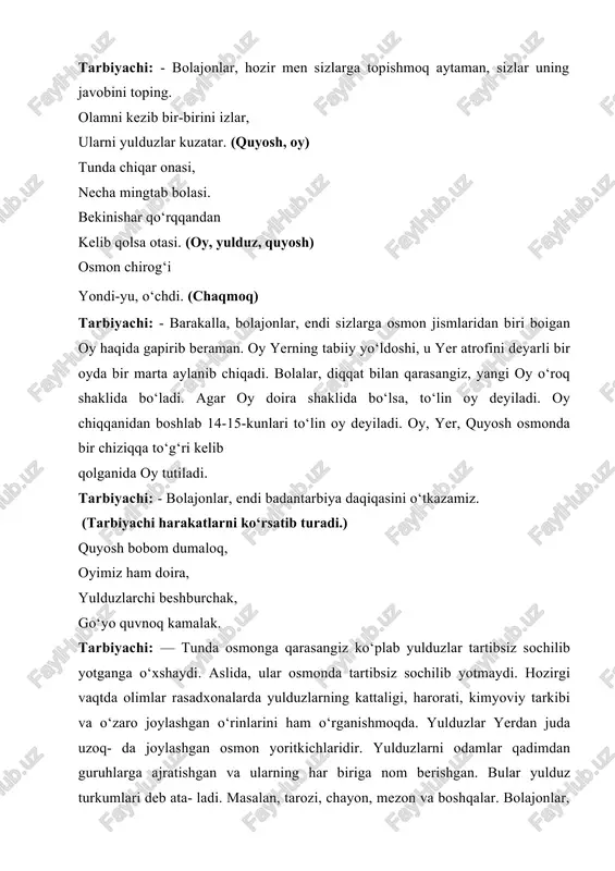 rib beraman. oy yerning tabiiy yo‘ldoshi, u yer atrofini deyarli bir oyda bir marta aylanib chiqadi. bolalar, diqqat bilan qarasangiz, yangi oy o‘roq shaklida bo‘ladi. agar oy doira shaklida bo‘lsa, to‘lin oy deyiladi. oy chiqqanidan boshlab 14-15-kunlari to‘lin oy deyiladi. oy, yer, quyosh osmonda bir chiziqqa to‘g‘ri kelib qolganida oy tutiladi. tarbiyachi: - bolajonlar, endi badantarbiya daqiqasini o‘tkazamiz. (tarbiyachi harakatlarni ko‘rsatib turadi.) quyosh bobom dumaloq, oyimiz ham doira, yulduzlarchi beshburchak, go‘yo quvnoq kamalak. tarbiyachi: — tunda osmonga qarasangiz ko‘plab yulduzlar tartibsiz sochilib yotganga o‘xshaydi. aslida, ular osmonda tartibsiz sochilib yotmaydi. hozirgi vaqtda olimlar rasadxonalarda yulduzlarning kattaligi, harorati, kimyoviy tarkibi va o‘zaro joylashgan o‘rinlarini ham o‘rganishmoqda. yulduzlar yerdan juda uzoq- da joylashgan osmon yoritkichlaridir. yulduzlarni odamlar qadimdan guruhlarga ajratishgan va ularning har biriga nom berishgan. bular yulduz turkumlari deb ata- ladi. masalan, tarozi, chayon, mezon va boshqalar. bolajonlar, sizlar quyosh yoki yulduzlar haqida she’r bilasizlarmi? 1-bola: - men odil abdurahmonning “quyoshjon” …