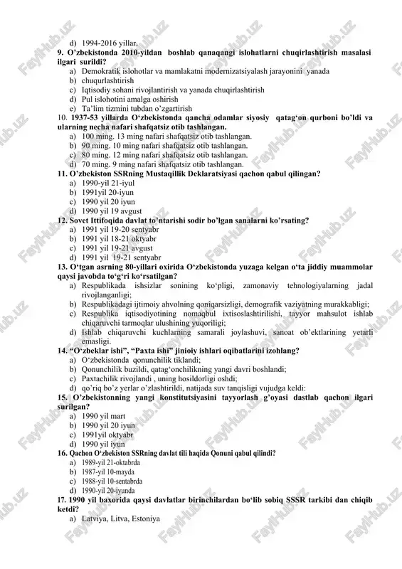 ar qo‘yildi 1. 1990-2017 yillar. 1. 1991–2016 yillar. 1. 1999-2017 yillar. 1. 1994-2016 yillar. 9. o’zbekistonda 2010-yildan boshlab qanaqangi islohatlarni chuqirlashtirish masalasi ilgari surildi? 1. demokratik islohotlar va mamlakatni modernizatsiyalash jarayonini yanada 1. chuqurlashtirish 1. iqtisodiy sohani rivojlantirish va yanada chuqirlashtirish 1. pul islohotini amalga oshirish 1. ta’lim tizmini tubdan o’zgartirish 10. 1937-53 yillarda o‘zbekistonda qancha odamlar siyosiy qatag‘on qurboni bo’ldi va ularning necha nafari shafqatsiz otib tashlangan. 1. 100 ming. 13 ming nafari shafqatsiz otib tashlangan. 1. 90 ming. 10 ming nafari shafqatsiz otib tashlangan. 1. 80 ming. 12 ming nafari shafqatsiz otib tashlangan. 1. 70 ming. 9 ming nafari shafqatsiz otib tashlangan. 11. o’zbekiston ssrning mustaqillik deklaratsiyasi qachon qabul qilingan? 1. 1990-yil 21-iyul 1. 1991yil 20-iyun 1. 1990 yil 20 iyun 1. 1990 yil 19 avgust 12. sovet ittifoqida davlat to’ntarishi sodir bo’lgan sanalarni ko’rsating? 1. 1991 yil 19-20 sentyabr 1. 1991 yil 18-21 oktyabr 1. 1991 yil …