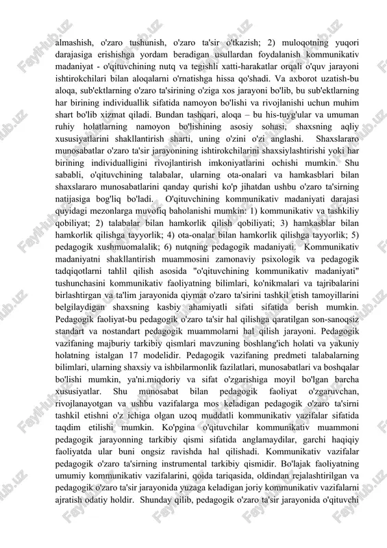 hida o'rin tutadi, bu talabaning hamkorlik sharoitida teng sherik sifatida tan olinishi, talabaning manfaatlariga va uning rivojlanish istiqbollariga yo'naltirilganligi bilan tavsiflanadi. o'qituvchining kommunikativ madaniyatining ko'rsatkichi, avvalambor, gumanistik pozitsiyadir (boshqa odamga qiziqish, o'zini o'rganish), so'ngra aloqa vositalari, texnikasi. 16 o'qituvchi uchun maqbul aloqa intizomni saqlash qobiliyati emas, balki talabalar bilan ma'naviy qadriyatlarni almashish ekanligini unutmaslik kerak; bolalar bilan umumiy til buyruqlar va itoatkorlik tili emas, o'qituvchilarning kommunikativ madaniyati ishonch tiliga pedagogik o'zaro ta'sirning asosi sifatida. bunga erishish uchun o'qituvchi quyidagilarga qodir bo'lishi kerak: 1) kommunikativ vazifalarni qurish, shu jumladan muloqotda psixologik xavfsizlik uchun sharoit yaratish va aloqa sherigining ichki zaxiralarini amalga oshirish, shuningdek o'zaro ma'lumot almashish, o'zaro tushunish, o'zaro ta'sir o'tkazish; 2) muloqotning yuqori darajasiga erishishga yordam beradigan usullardan foydalanish kommunikativ madaniyat - o'qituvchining nutq va tegishli xatti-harakatlar orqali o'quv jarayoni ishtirokchilari bilan aloqalarni o'rnatishga hissa qo'shadi. va axborot uzatish-bu aloqa, sub'ektlarning o'zaro ta'sirining o'ziga xos jarayoni bo'lib, bu sub'ektlarning har …