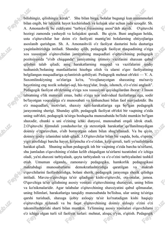 mos ravishda maqsaddan kelib chiqadigan aniq vazifalarni o'zi ilgari surishi kerak. shunday qilib, pedagogik faoliyatning maqsadi har doim yakuniy natijada ijtimoiy ravishda belgilanadi (a. s. makarenko yozganidek, biz kimni tarbiyalashimiz kerakligini tushunishda ma'lum bir standart mavjud) va muayyan pedagogik harakatlardagi vazifalar uchun nostandart. ushbu holat allaqachon o'qituvchidan ijodiy echimlarni, maqsadlarni ko'rish qobiliyatini, ularni haqiqiy aniq muhit bilan taqqoslashni talab qiladi. 2.boshqa odamning faoliyatini boshqarish (ta'lim, o'qitish) qiyin, chunki o'qituvchining maqsadi har doim o'quvchining kelajagida ob'ektivlashtiriladi. ushbu maqsad o'qituvchiga yaqin va tushunarli, u talab qiladi: "siz bilishingiz, bilishingiz, qilishingiz kerak". shu bilan birga, bolalar bugungi kun muammolari bilan engib, bir lahzalik hayot kechirishadi va kelajak ular uchun juda uzoqdir. sh. a. amonashvili bu ziddiyatni "tarbiya fojiasining asosi"deb ataydi. o'qituvchi hozirgi zamonda yashaydi va kelajakni quradi. bu qiyin. buni anglagan holda, usta o'qituvchilar har doim o'z faoliyati mantig'ini bolalarning ehtiyojlariga asoslanib qurishgan. sh. a. amonashvili o'z faoliyat dasturini bola dasturiga yaqinlashtirishga intiladi. …