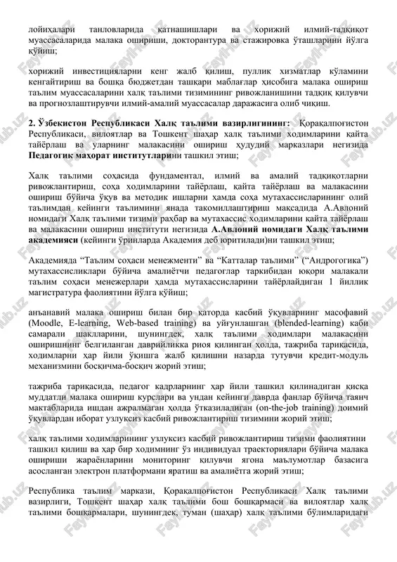 qituvchilarini tanlash, ishga qabul qilish hamda uzluksiz kasbiy o'stirishning litsenziyalashga asoslangan shaffof tashkiliy-huquqiy mexanizmini joriy etish; qayta tayyorlash va malaka oshirish muassasalarida ilmiy-tadqiqot ishlarini tashkil etish, ularning samaradorligini oshirish, tadqiqot natijalarini amaliyotga keng joriy etish, ilmiy-tadqiqot ishlariga iqtidorli yosh pedagoglarni jalb qilish va har tomonlama qo'llab-quvvatlash; qayta tayyorlash va malaka oshirish ta'lim muassasalari professor-o'qituvchilarining turli innovatsion, amaliy va fundamental tadqiqotlar loyihalari tanlovlarida qatnashishlari va xorijiy ilmiy-tadqiqot muassasalarida malaka oshirishi, doktorantura va stajirovka o'tashlarini yo'lga qo'yish; xorijiy investitsiyalarni keng jalb qilish, pullik xizmatlar ko'lamini kengaytirish va boshqa byudjetdan tashqari mablag'lar hisobiga malaka oshirish ta'lim muassasalarini xalq ta'limi tizimining rivojlanishini tadqiq qiluvchi va prognozlashtiruvchi ilmiy-amaliy muassasalar darajasiga olib chiqish. 2. o'zbekiston respublikasi xalq ta'limi vazirligining: qoraqalpog'iston respublikasi, viloyatlar va toshkent shahar xalq ta'limi xodimlarini qayta tayyorlash va ularning malakasini oshirish hududiy markazlari negizida pedagogik mahorat institutlarini tashkil etish; xalq ta'limi sohasida fundamental, ilmiy va amaliy tadqiqotlarni rivojlantirish, soha xodimlarini tayyorlash, qayta tayyorlash …