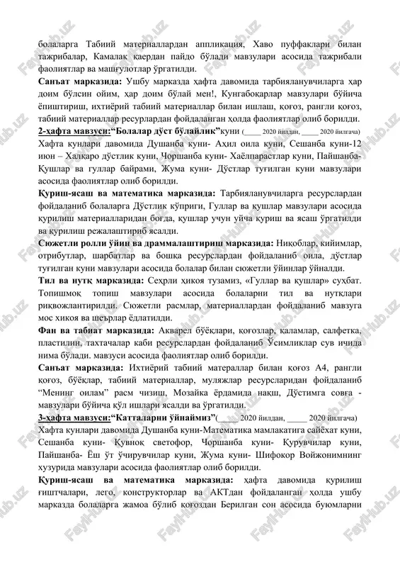 lari asosida rangbarang puffaklar, flomasterlar kabi resurslardan foydalangan holda sotuvchi faoliyati bilan tanishishda davom etish, aktyorlik mahorati ko'nikmalarini orttirish, pufaklarning ranglarini farqlash, ranglar nomlarni bilishga ahamiyat berildi va o'rgatildi. til va nutq markazida: ushbu markazdagi faoliyat davomida bolalarga 1 iyun –bolalarni himoya kilish kuni, tabiat qo'ynida o'zini tutish qoidalari, “yil fasllari” albomini ko'rish, topishmoqlar mavzular asosida, she'rlar, topishmoqlar yodlatildi va o'rgatildi. fan va tabiat markazida:rasmlar, albomlar, maxsus idishlar, bo'yoqlar, va boshqa resurslardan foydalangan holda ushbu markazdagi faoliyatlar davomida bolalarga tabiiy materiallardan applikatsiya, xavo puffaklari bilan tajribalar, kamalak qaerdan paydo bo'ladi mavzulari asosida tajribali faoliyatlar va mashg'ulotlar o'rgatildi. san'at markazida: ushbu markazda hafta davomida tarbiyalanuvchilarga har doim bo'lsin oyim, har doim bo'lay men!, kungaboqarlar mavzulari bo'yicha yopishtirish, ixtiyoriy tabiiy materiallar bilan ishlash, qog'oz, rangli qog'oz, tabiiy materiallar resurlardan foydalangan holda faoliyatlar olib borildi. 2-hafta mavzusi:“bolalar do'st bo'laylik”kuni (_____ 2020 yildan, _____ 2020 yilgacha) xafta kunlari davomida dushanba kuni- ahil oila kuni, …